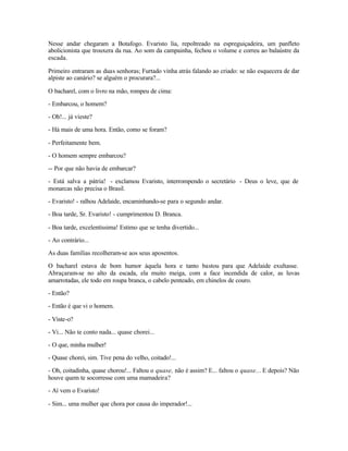 Nesse andar chegaram a Botafogo. Evaristo lia, repoltreado na espreguiçadeira, um panfleto
abolicionista que trouxera da rua. Ao som da campainha, fechou o volume e correu ao balaústre da
escada.

Primeiro entraram as duas senhoras; Furtado vinha atrás falando ao criado: se não esquecera de dar
alpiste ao canário? se alguém o procurara?...

O bacharel, com o livro na mão, rompeu de cima:

- Embarcou, o homem?

- Oh!... já vieste?

- Há mais de uma hora. Então, como se foram?

- Perfeitamente bem.

- O homem sempre embarcou?

-- Por que não havia de embarcar?

- Está salva a pátria! - exclamou Evaristo, interrompendo o secretário - Deus o leve, que de
monarcas não precisa o Brasil.

- Evaristo! - ralhou Adelaide, encaminhando-se para o segundo andar.

- Boa tarde, Sr. Evaristo! - cumprimentou D. Branca.

- Boa tarde, excelentíssima! Estimo que se tenha divertido...

- Ao contrário...

As duas famílias recolheram-se aos seus aposentos.

O bacharel estava de bom humor àquela hora e tanto bastou para que Adelaide exultasse.
Abraçaram-se no alto da escada, ela muito meiga, com a face incendida de calor, as luvas
amarrotadas, ele todo em roupa branca, o cabelo penteado, em chinelos de couro.

- Então?

- Então é que vi o homem.

- Viste-o?

- Vi... Não te conto nada... quase chorei...

- O que, minha mulher!

- Quase chorei, sim. Tive pena do velho, coitado!...

- Oh, coitadinha, quase chorou!... Faltou o quase, não é assim? E... faltou o quase... E depois? Não
houve quem te socorresse com uma mamadeira?

- Aí vem o Evaristo!

- Sim... uma mulher que chora por causa do imperador!...
 