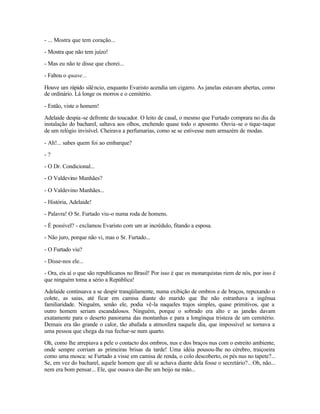 - ... Mostra que tem coração...

- Mostra que não tem juízo!

- Mas eu não te disse que chorei...

- Faltou o quase...

Houve um rápido silê ncio, enquanto Evaristo acendia um cigarro. As janelas estavam abertas, como
de ordinário. Lá longe os morros e o cemitério.

- Então, viste o homem!

Adelaide despia -se defronte do toucador. O leito de casal, o mesmo que Furtado comprara no dia da
instalação do bacharel, saltava aos olhos, enchendo quase todo o aposento. Ouvia -se o tique-taque
de um relógio invisível. Cheirava a perfumarias, como se se estivesse num armazém de modas.

- Ah!... sabes quem foi ao embarque?

-?

- O Dr. Condicional...

- O Valdevino Manhães?

- O Valdevino Manhães...

- História, Adelaide!

- Palavra! O Sr. Furtado viu-o numa roda de homens.

- É possível? - exclamou Evaristo com um ar incrédulo, fitando a esposa.

- Não juro, porque não vi, mas o Sr. Furtado...

- O Furtado viu?

- Disse-nos ele...

- Ora, eis aí o que são republicanos no Brasil! Por isso é que os monarquistas riem de nós, por isso é
que ninguém toma a sério a República!

Adelaide continuava a se despir tranqüilamente, numa exibição de ombros e de braços, repuxando o
colete, as saias, até ficar em camisa diante do marido que lhe não estranhava a ingênua
familiaridade. Ninguém, senão ele, podia vê-la naqueles trajos simples, quase primitivos, que a
outro homem seriam escandalosos. Ninguém, porque o sobrado era alto e as janelas davam
exatamente para o deserto panorama das montanhas e para a longínqua tristeza de um cemitério.
Demais era tão grande o calor, tão abafada a atmosfera naquele dia, que impossível se tornava a
uma pessoa que chega da rua fechar-se num quarto.

Oh, como lhe arrepiava a pele o contacto dos ombros, nus e dos braços nus com o estreito ambiente,
onde sempre corriam as primeiras brisas da tarde! Uma idéia pousou-lhe no cérebro, traiçoeira
como uma mosca: se Furtado a visse em camisa de renda, o colo descoberto, os pés nus no tapete?...
Se, em vez do bacharel, aquele homem que ali se achava diante dela fosse o secretário?... Oh, não...
nem era bom pensar... Ele, que ousava dar-lhe um beijo na mão...
 