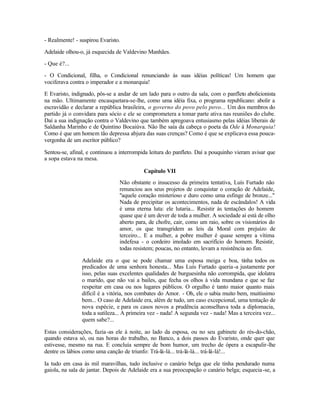 - Realmente! - suspirou Evaristo.

Adelaide olhou-o, já esquecida de Valdevino Manhães.

- Que é?...

- O Condicional, filha, o Condicional renunciando às suas idéias políticas! Um homem que
vociferava contra o imperador e a monarquia!

E Evaristo, indignado, pôs-se a andar de um lado para o outro da sala, com o panfleto abolicionista
na mão. Ultimamente encasquetara-se-lhe, como uma idéia fixa, o programa republicano: abolir a
escravidão e declarar a república brasileira, o governo do povo pelo povo... Um dos membros do
partido já o convidara para sócio e ele se comprometera a tomar parte ativa nas reuniões do clube.
Daí a sua indignação contra o Valdevino que também apregoava entusiasmo pelas idéias liberais de
Saldanha Marinho e de Quintino Bocaiúva. Não lhe saía da cabeça o poeta da Ode à Monarquia!
Como é que um homem tão depressa abjura das suas crenças? Como é que se explicava essa pouca-
vergonha de um escritor público?

Sentou-se, afinal, e continuou a interrompida leitura do panfleto. Daí a pouquinho vieram avisar que
a sopa estava na mesa.

                                           Capítulo VII
                                Não obstante o insucesso da primeira tentativa, Luís Furtado não
                                renunciou aos seus projetos de conquistar o coração de Adelaide,
                                ''aquele coração misterioso e duro como uma esfinge de bronze..."
                                Nada de precipitar os acontecimentos, nada de escândalos! A vida
                                é uma eterna luta: ele lutaria... Resistir às tentações do homem
                                quase que é um dever de toda a mulher. A sociedade aí está de olho
                                aberto para, de chofre, cair, como um raio, sobre os visionários do
                                amor, os que transgridem as leis da Moral com prejuízo de
                                terceiro... E a mulher, a pobre mulher é quase sempre a vítima
                                indefesa - o cordeiro imolado em sacrifício do homem. Resistir,
                                todas resistem; poucas, no entanto, levam a resistência ao fim.

                Adelaide era o que se pode chamar uma esposa meiga e boa, tinha todos os
                predicados de uma senhora honesta... Mas Luís Furtado queria -a justamente por
                isso, pelas suas excelentes qualidades de burguesinha não corrompida, que idolatra
                o marido, que não vai a bailes, que fecha os olhos à vida mundana e que se faz
                respeitar em casa ou nos lugares públicos. O orgulho é tanto maior quanto mais
                difícil é a vitória, nos combates do Amor. - Oh, ele o sabia muito bem, muitíssimo
                bem... O caso de Adelaide era, além de tudo, um caso excepcional, uma tentação de
                nova espécie, e para os casos novos a prudência aconselhava toda a diplomacia,
                toda a sutileza... A primeira vez - nada! A segunda vez - nada! Mas a terceira vez...
                quem sabe?...

Estas considerações, fazia -as ele à noite, ao lado da esposa, ou no seu gabinete do rés-do-chão,
quando estava só, ou nas horas do trabalho, no Banco, a dois passos do Evaristo, onde quer que
estivesse, mesmo na rua. E concluía sempre de bom humor, um trecho de ópera a escapulir-lhe
dentre os lábios como uma canção de triunfo: Trá-lá-lá... trá-lá-lá... trá-lá-lá!...

Ia tudo em casa às mil maravilhas, tudo inclusive o canário belga que ele tinha pendurado numa
gaiola, na sala de jantar. Depois de Adelaide era a sua preocupação o canário belga; esquecia -se, a
 