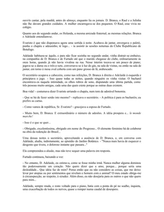 ouvi-lo cantar, pela manhã, antes do almoço, enquanto lia os jornais. D. Branca, o Raul e a Julinha
não lhe davam grandes cuidados. A mulher encarregava-se dos pequenos. O Raul, esse vivia no
colégio.

Quanto aos do segundo andar, os Holanda, a mesma amizade fraternal, as mesmas relações. Branca
e Adelaide entendiam-se.

Evaristo é que não dispensava agora uma sortida à noite. Acabava de jantar, envergava o paletó,
punha o chapéu e adeusinho, té logo... - ia assistir às sessões noturnas do Clube Republicano de
Botafogo.

Adelaide habituou-se àquilo, e para não ficar sozinha no segundo andar, vinha distrair-se embaixo,
na companhia de D. Branca e de Furtado até que o marido chegasse do clube, ordinariamente às
onze horas, quando já não havia vivalma na rua. Nesse ínterim tocava-se um pouco de piano;
jogava-se a dama ou o três-e-sete, conversava-se à luz do gás, na sala de visitas, ou então na sala de
jantar, em torno à mesa oval coberta com um pano grosso de lã, arabescado.

O secretário ocupava a cabeceira, como nas refeições, D. Branca à direita e Adelaide à esquerda e
principiava o jogo. - Isso quase todas as noites, quando ninguém os vinha visitar. O bacharel
encontrava-os naquela intimidade, os olhos rubros de sono, disputando uma última partida, como
três pessoas muito amigas, cada uma das quais existe porque as outras duas existem.

Boa vida! - costumava dizer Evaristo arriando o chapéu, num tom de adorável bonomia.

- Que se há de fazer senão isto mesmo? - replicava o secretário. - A política é para os bacharéis; eu
prefiro as cartas.

- Como vamos de república, Sr. Evaristo? - gracejava a esposa de Furtado.

- Muito bem, D. Branca. E extraordinário o número de adesões. A idéia prospera e... le monde
marche!

- Isso é o que se quer...

- Obrigado, excelentíssima, obrigado em nome do Progresso... O elemento feminino há de colaborar
na obra da redenção do Brasil...

Uma dessas noites o secretário, aproveitando a ausência de D. Branca, e, em conversa com
Adelaide, aludiu, indiretamente, ao episódio do Jardim Botânico. - "Nunca mais havia de esquecer o
desgosto que tivera, o doloroso instante que passara..."

Ela compreendeu a alusão, mas não teve sequer uma palavra em resposta.

Furtado continuou, baixando a voz:

- No entanto, D. Adelaide, eu estimo-a, como se fosse minha irmã. Nunca mulher alguma dominou
tão poderosamente um coração. Não quero dizer que a amo, porque... porque seria uma
deslealdade... Que idéia faz de mim? Pensa então que eu não considero as coisas, que me deixo
levar por utopias ou por sentimentos que nivelam o homem com o animal? O meu estado obriga-me
à circunspecção, ao respeito, à sizudez. Além disso, eu não desejaria para os outros o que não quero
para mim...

Adelaide, sempre muda, o rosto voltado para o piano, batia com a ponta do pé no soalho, inquieta,
uma exacerbação de todos os nervos, quase a romper numa caudal de desespero.
 