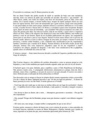 O secretário ia continuar, mas D. Branca penetrou na sala.

Daí em diante Furtado não perdia ocasião de aludir ao episódio do beijo com uma insistência
atrevida, numa voz untuosa de padre que aconselha um pecador. Ela ouvia-o - que remédio! - de
olhos baixos, calada, sem exalar um suspiro, sem fazer um movimento, presa ao chão, como uma
estátua. Era a mesma sempre, a mesma mulher fraca, incapaz de repelir qualquer ofensa aos seus
brios de esposa honesta, dócil como um animaízinho que a gente acaricia, meiga como uma pomba.
E esta passividade era tanto maior porque Adelaide estimava o secretário, habituara-se a vê-lo todos
os dias, a receber favores e finezas dele e D. Branca, a considerá-o quase como um parente. Romper
agora, depois de tantos meses de intimidade, - que escândalo! Não pensava tampouco em ceder, isso
nunca lhe passara pela idéia. Era toda de Evaristo, toda do seu marido, a quem amava e respeitava
abaixo de Deus. Nada se lhe afigurava tão desprezível como uma mulher adúltera, uma mulher que
pertence a mais de um homem, depois de ter escolhido publicamente um esposo, um companheiro
eterno para as suas dores e para as suas alegrias. Demais Evaristo nunca faltara com os deveres de
homem casado: adorava-a como se adora a imagem de uma santa; era sempre o mesmo Evaristo da
província, o mesmo caráter bondoso, e reto, confiando nela, sacrificando-se por ela, respeitando-a
também. Lamentava que o marido de D. Branca, "homem distinto e de tão belos modos, de tão fina
educação, tentasse uma coisa impossível, julgando-a capaz de um ato vergonhoso e torpe!"
Lamentava em silêncio, pungida de desgosto, e não raras vezes umedeciam-se-lhe as pálpebras,
quando estava só refletindo nas coisas da vida.

E tornava a pensar: - Antes nunca houvesse deixado a casinha de Coqueiros, perdida entre árvores,
longe de tentações.



Mas Evaristo chegava e ela redobrava de carinhos abraçando-o, como se quisesse pregar-se a ele,
beijando-o, e iam os dois unidinhos por aquele tristonho segundo andar que sem ele era um deserto.

O bacharel agora vivia para Adelaide, para a república e para o Clube Republicano de Botafogo.
Não pensava noutra coisa. A propaganda abolicionista entusiasmava-o, porque, dizia ele, feita a
abolição, estava feita a república, e um país de escravos é um país atrasado. O escravo era ainda o
único obstáculo para a realização da forma democrática no Brasil!

Nas discussões com os amigos ia buscar no próprio direito romano argumentos contra a escravidão.
Um dia o diretor do Banco Industrial preveniu-o que "ali não era lugar de palestras"... O diretor do
banco possuía fazendas em São Paulo. Evaristo queixou-se a Furtado.

- Você logo não está vendo que eu não troco as minhas idéias por um lugar de escriturário! - bradou
ele. - A república há de se fazer, depois da abolição, e tudo quanto é visconde e marquês vai para a
rua!

- Isso devias tu dizer ao diretor, não a mim... - obtemperou gravemente o secretário. - Por que lhe
não respondeste?

- Ora, porquê! Porque não há liberdade, porque neste país domina o capital e sem dinheiro ninguém
vive!

- Ah! neste caso, meu amigo, é sempre melhor o empreguinho do que as tais idéias!

Evaristo, porém, ameaçava o diretor do banco com o novo sistema de governo, e citava episódios da
revolução francesa, repetindo os nomes de Marat, Robespierre e Danton, batendo com o punho na
mesa, erguendo-se na ponta dos pés, num entusiasmo apaixonado pelos homens de 1789.
 