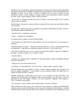 Furtado às vezes, por distração, opunha-lhe argumentos em defesa da monarquia, rebaixando Marat,
chamando-o de assassino, de bandido, apelando para o juízo da história e para as altas qualidades do
imperador do Brasil. Via -se, então, o marido de Adelaide ficar sem gota de sangue no rosto,
desabotoar o paletó, o colete, arregaçar as mangas e berrar, como um possesso, contra os ministros
da coroa, contra o regime imperial, contra os abusos do Poder!

- Eu lhe peço, Sr. Furtado, pelo bem que quer à D. Branca: não discuta política com o Evaristo!
suplicou uma vez Adelaide.

Furtado olhou-a, enternecido, e jurou por todos os santos da Corte celeste, não mais discutir política
com o Evaristo.

De modo que o bacharel agora não se expandia em casa sobre as deliberações do clube ou sobre os
acontecimentos políticos da última hora.

- Que há de novo? - perguntava o secretario.

- Nada... - respondia ele com despeito.

E costumava dizer à mulher, em tom de solene desdém:

- Esse Furtado é um idiota! Não tem idéias políticas, não tem convicções! Eu, às vezes, palavra! o
aborreço!

Adelaide defendia o secretário: - "Não havia razão para aborrecer o homem, somente porque ele não
era republicano... Cada qual tem a liberdade de pensar como quer... Isso de idéias varia.

- Mas discuta seriamente, prove como o sistema de governo que defende é superior ao republicano,
fale, diga... mas não se ponha a rir e a insultar os outros!

- Ele não insultou...

- Insultou, sim, senhora; já não é a primeira vez que tenta profanar a glória de Saldanha Marinho!
Não quero! não admito!

- Olha que ele nos tem feito muitos favores.

- Reconheço e sou-lhe agradecido... mas não é razão... Amigos amigos, negócios à parte.

Falavam baixinho para que ninguém os ouvisse. Evaristo acabava repetindo que ia procurar casa
antes de qualquer rompimento - casa de pobre, casa de cinqüenta mil-réis, na Cidade Nova, no
Castelo, no Morro do Pinto, no inferno!

Adelaide, sempre que o marido falava em procurar casa, estremecia. Por quê? Não sabia... não
sabia por quê. Era-lhe talvez mais agradável voltar à província, deixar o Rio de Janeiro, a Corte, as
aparências de uma vida fidalga, e recolher a um canto esquecido e longínquo, onde ninguém a
visse... O mundo é muito grande.

- Eu o que quero é estar à vontade com as minhas idéias! - rematava o bacharel.

Nada o importunava tanto, agora, como a presença de um aristocrata. A mulher do desembargador
Lousada com a sua luneta de tartaruga e com os seus modos afetados de dama do Paço; o visconde
de Santa Quitéria, muito enluvado, muito correto; barões e comendadores, que freqüentavam a casa
 