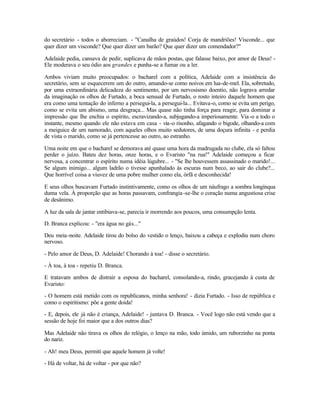 do secretário - todos o aborreciam. - "Canalha de graúdos! Corja de mandriões! Visconde... que
quer dizer um visconde? Que quer dizer um barão? Que quer dizer um comendador?"

Adelaide pedia, cansava de pedir, suplicava de mãos postas, que falasse baixo, por amor de Deus! -
Ele moderava o seu ódio aos grandes e punha-se a fumar ou a ler.

Ambos viviam muito preocupados: o bacharel com a política, Adelaide com a insistência do
secretário, sem se esquecerem um do outro, amando-se como noivos em lua-de-mel. Ela, sobretudo,
por uma extraordinária delicadeza do sentimento, por um nervosismo doentio, não lograva arredar
da imaginação os olhos de Furtado, a boca sensual de Furtado, o rosto inteiro daquele homem que
era como uma tentação do inferno a persegui-la, a persegui-la... Evitava-o, como se evita um perigo,
como se evita um abismo, uma desgraça... Mas quase não tinha força para reagir, para dominar a
impressão que lhe enchia o espírito, escravizando-a, subjugando-a imperiosamente. Via -o a todo o
instante, mesmo quando ele não estava em casa - via-o risonho, afagando o bigode, olhando-a com
a meiguice de um namorado, com aqueles olhos muito sedutores, de uma doçura infinita - e perdia
de vista o marido, como se já pertencesse ao outro, ao estranho.

Uma noite em que o bacharel se demorava até quase uma hora da madrugada no clube, ela só faltou
perder o juízo. Bateu dez horas, onze horas, e o Evaristo "na rua!" Adelaide começou a ficar
nervosa, a concentrar o espírito numa idéia lúgubre... - "Se lhe houvessem assassinado o marido!...
Se algum inimigo... algum ladrão o tivesse apunhalado às escuras num beco, ao sair do clube?...
Que horrível coisa a viuvez de uma pobre mulher como ela, órfã e desconhecida!

E seus olhos buscavam Furtado instintivamente, como os olhos de um náufrago a sombra longínqua
duma vela. À proporção que as horas passavam, confrangia -se-lhe o coração numa angustiosa crise
de desânimo.

A luz da sala de jantar entibiava-se, parecia ir morrendo aos poucos, uma consumpção lenta.

D. Branca explicou: - "era água no gás..."

Deu meia -noite. Adelaide tirou do bolso do vestido o lenço, baixou a cabeça e explodiu num choro
nervoso.

- Pelo amor de Deus, D. Adelaide! Chorando à toa! - disse o secretário.

- À toa, à toa - repetiu D. Branca.

E tratavam ambos de distrair a esposa do bacharel, consolando-a, rindo, gracejando à custa de
Evaristo:

- O homem está metido com os republicanos, minha senhora! - dizia Furtado. - Isso de república e
como o espiritismo: põe a gente doida!

- E, depois, ele já não é criança, Adelaide! - juntava D. Branca. - Você logo não está vendo que a
sessão de hoje foi maior que a dos outros dias?

Mas Adelaide não tirava os olhos do relógio, o lenço na mão, todo úmido, um ruborzinho na ponta
do nariz.

- Ah! meu Deus, permiti que aquele homem já volte!

- Há de voltar, há de voltar - por que não?
 