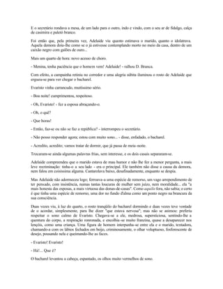 E o secretário rondava a mesa, de um lado para o outro, indo e vindo, com o seu ar de fidalgo, calça
de casimira e paletó branco.

Foi então que, pela primeira vez, Adelaide viu quanto estimava o marido, quanto o idolatrava.
Aquela demora doía-lhe como se o já estivesse contemplando morto no meio da casa, dentro de um
caixão negro com galões de ouro...

Mais um quarto de hora: novo acesso de choro.

- Menina, tenha paciência que o homem vem! Adelaide! - ralhou D. Branca.

Com efeito, a campainha retiniu no corredor e uma alegria súbita iluminou o rosto de Adelaide que
ergueu-se para ver chegar o bacharel.

Evaristo vinha carrancudo, muitíssimo sério.

- Boa noite! cumprimentou, respeitoso.

- Oh, Evaristo! - fez a esposa abraçando-o.

- Oh, o quê?

- Que horas!

- Então, faz-se ou não se faz a república? - interrompeu o secretário.

- Não posso responder agora; estou com muito sono... - disse, enfadado, o bacharel.

- Acredito, acredito; vamos tratar de dormir, que já passa de meia -noite.

Trocaram-se ainda algumas palavras frias, sem interesse, e os dois casais separaram-se.

Adelaide compreendeu que o marido estava de mau humor e não lhe fez a menor pergunta, a mais
leve recriminação: tinha-o a seu lado - era o principal. Ele também não disse a causa da demora,
nem falou em coisíssima alguma. Cantarolava baixo, desafinadamente, enquanto se despia.

Mas Adelaide não adormeceu logo; ferroava-a uma espécie de remorso, um vago arrependimento de
ter pensado, com insistência, numas tantas loucuras de mulher sem juízo, nem moralidade... ela "a
mais honesta das esposas, a mais virtuosa das donas-de-casas". Como aquilo fora, não sabia; o certo
é que tinha uma espécie de remorso, uma dor no fundo d'alma como um ponto negro na brancura da
sua consciência.

Duas vezes viu, à luz do quarto, o rosto tranqüilo do bacharel dormindo e duas vezes teve vontade
de o acordar, simplesmente, para lhe dizer "que estava nervosa"; mas não se animou: preferiu
respeitar o sono calmo de Evaristo. Chegava-se a ele, medrosa, supersticiosa, sentindo-lhe a
quentura do corpo, a respiração ronronada, e encolhia -se muito franzina, quase a desaparecer nos
lençóis, como uma criança. Uma figura de homem interpunha-se entre ela e o marido, tentadora,
chamando-a com os lábios fechados em beijo, criminosamente, o olhar voluptuoso, fosforescente de
desejo, pousando nela e queimando-lhe as faces.

- Evaristo! Evaristo!

- Há!... Que é?

O bacharel levantou a cabeça, espantado, os olhos muito vermelhos de sono.
 