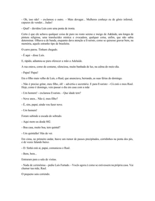 - Oh, isso não! - exclamou o outro. - Mais devagar... Mulheres conheço eu de gênio infernal,
capazes de vender... Judas!

- Qual! - duvidou Luís com uma ponta de ironia.

Certo é que ele achava qualquer coisa de puro no rosto sereno e meigo de Adelaide, uns longes de
pintura religiosa, uma translucidez mística e evocadora, qualquer coisa, enfim, que não sabia
determinar. Olhava-a de banda, enquanto dava atenção a Evaristo, como se quisesse gravar bem, na
memória, aquele estranho tipo de brasileira.

O carro parou. Tinham chegado.

- É aqui - disse Luís.

E, rápido, adiantou-se para oferecer a mão a Adelaide.

A rua estava, como de costume, silenciosa, muito banhada de luz, na calma do meio-dia.

- Papai! Papai!

Era o filho mais velho de Luís, o Raul, que anunciava, berrando, as suas férias do domingo.

- Não é preciso gritar, meu filho, oh! - advertiu o secretário. E para Evaristo: - Cá está o meu Raul.
Hoje, como é domingo, veio passar o dia em casa com a mãe

- Um homem! - exclamou Evaristo. - Que idade tem?

- Nove anos... Não é, meu filho?

- É, sim, papai; ainda vou fazer nove.

- Um homem!

Foram subindo a escada do sobrado.

- Aqui moro eu desde 882.

- Boa casa, muito boa, tem quintal?

- Um quintalão! Hás de ver.

Em cima, no primeiro andar, houve um rumor de passos precipitados, corridinhos na ponta dos pés,
e de vozes falando baixo.

- D. Sinhá está aí, papai, comunicou o Raul.

- Bem, bem...

Entraram para a sala de visitas.

- Nada de cerimônias - pediu Luís Furtado. - Vocês agora é como se estivessem na própria casa. Vai
chamar tua mãe, Raul.

O pequeno saiu correndo.
 