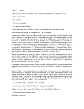 - Que é?... - repetiu.

Adelaide estava diante dele fitando-o, como se o não reconhecesse. Mas, ouvindo-o falar:

- Nada... uma sombra...

- Que sombra?

- Uma coisa na parede...

- Pois tu ainda estás acordada?.

Ela não respondeu; tornou a deitar-se, muda, com arrepios de frio, enroscando-se toda.

Foi uma noite de pesadelos, de sonhos incríveis e de sobressaltos.

Adelaide, pela manhã, jurou ir-se embora daquela casa, fugir para longe, voltar à província, onde
nunca o demônio lhe sorrira tão de perto.. Em Coqueiros, ao menos gozava tranqüilidade, ninguém
lhe ia meter na cabeça idéias perniciosas a titulo de civilização, nem era obrigada a luxo e a
hipocrisias. E outra vez a imagem da negra Balbina, como um tipo primitivo de ingenuidade e
candura, acenava-lhe do fundo da memória, recordando-lhe o passado, os tempos felizes de uma
existência quase bíblica, dourada pela esperança e pelo amor... Começava a odiar o Rio de Janeiro -
esse Botafogo aristocrata e imoral, cheio de convenções, onde todo o mundo era grande, onde não
havia pobreza, nem sinceridade, e só se falava no Lírico, em Petrópolis e vestidos à última moda e
passeios a carro e piqueniques e na família imperial! Já podia ter-se mudado, já podia estar longe de
tanta mentira. A culpa era sua de mais ninguém... Bem feito, muito bem feito!...

Andava-lhe na cabeça um enxame de idéias; palpitava-lhe o coração desordenadamente; queria,
mas não tinha coragem de falar a Evaristo numa mudança breve, numa retirada escandalosa, que
podia suscitar desconfiança no espírito dele. Era preciso ir pouco apouco fugindo à tentação daquele
homem, evitando-o, mostrando-se fria, de uma frieza de estátua, cada vez que ele se aproximasse
dela, até ir-se embora da Corte com Evaristo.

E enquanto Adelaide pensava nessas coisas, sem nada dizer ao marido, o bacharel premeditava o
arrasamento das instituições, ao mesmo tempo que lia, com avidez, os artigos revolucionários d'A
Folha.

A jovem senhora estava emagrecendo, mas emagrecendo como quem sofre uma lesão oculta, uma
doença profunda na parte mais delicada do organismo. Já era débil, naturalmente franzina, com
olheiras sintomáticas de anemia, o pescoço esguio, o nariz afilado, a voz cansada, de um timbre
melodioso, quase a extinguir-se, uma passividade meiga aos olhos; mas agora, tudo isso como que
ia tomando uma expressão visivelmente mórbida aos olhos de toda a gente, menos aos de Evaristo,
que os tinha voltados para a política e para os republicanos.

- Não me achas magra? - perguntava ela ao bacharel.

- Não, a mesma coisa... - dizia ele fitando-a. - Sempre foste magrinha.

Até que uma tarde, após o jantar, Adelaide, em conversa com Evaristo, disse-lhe:

- Oh! quem me dera voltar à província!

O bacharel encarou-a.
 