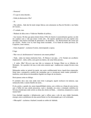 - Homessa!

- É o que te estou dizendo...

- Então já aborreceste o Rio?

- Já.

- Pois admira... Inda não há muito tempo falavas com entusiasmo na Rua do Ouvidor e nos bailes
do Cassino...

- É verdade, mas.

- Mudaste de idéia como o Valdevino Manhães de política...

- Isso mesmo. Há dias que penso doutra forma. O Rio de Janeiro é essencialmente egoísta e eu não
me coaduno com a vida que temos vivido nele... De repente apoderou-se do meu espírito uma
nostalgia, uma tristeza mesclada de apreensões e de desânimo... um aborrecimento das coisas que
me cercam... Prefiro viver só, bem longe desta sociedade... lá no fundo da minha província, em
Coqueiros, como outrora...

- Estás eloqüente! - exclamou Evaristo, interrompendo a esposa.

E logo:

- Mas vem cá: desfeitearam-te? trataram-te com menos polidez?

- Nada... todos me tratam muitíssimo bem... D. Branca é um anjo... o Sr. Furtado um cavalheiro
irrepreensível... todos, enfim, com quem nos damos, são umas belas pessoas...

- E então, filha? Dir-se-ia que tens lido os romances de Georges Ohnet ou os folhetins de
Montepin... Se a questão é de casa, se não estás contente aqui - mudemo-nos: sempre foi este o meu
desejo.

Debruçados ambos no peitoril da janela, iam assim confidenciando baixo, àquela hora crepuscular,
frente para a perspectiva sombria das montanhas que se recostavam numa mudez piramidal e
tenebrosa, como dorsos de dromedários fugindo nos longes de um deserto...

Havia pausas curtas no diálogo.

O cemitério dava uma nota ainda mais triste à paisagem, àquele recôncavo da natureza, cuja
melancolia tinha o sainete fúnebre da morte...

O céu, porém, o grande céu, numa impassibilidade mística, sem a dobra ou a franja de uma nuvem,
sem o brilho de uma estrela precursora, vazio e desolado, era como a retratação simbólica do
Nirvana oriental para onde correm as almas dos eleitos de Buda... - misterioso, inexpressivo e assim
mesmo belo!

Uma claridade argentina e deliqüescente, qual o reflexo para o alto de uma cidade iluminada,
emergiu como os pródromos de uma aurora boreal, no liso descampado que o sol ia deixando.

- Olha aquilo! - exclamou o bacharel, tocando no ombro de Adelaide.
 
