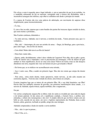 Ela volveu o rosto à esquerda, para o lugar indicado, e, sem se aperceber de que já era noitinha, viu
o medalhão esbraseado da lua no nascente, carregando toda a tristeza dos desiludidos, toda a
inconsolável amargura dos infelizes, cujo olhar se embebera nele desde o princípio do mundo.

E a esposa de Evaristo não teve uma palavra de admiração, um movimento de surpresa: disse
simplesmente, quase inconscientemente:

- É a lua...

E, com a face na mão, esperou que o astro bendito dos poetas lhe trouxesse algum remédio às dores,
que eram muitas e profundas...

Mas Evaristo continuou, distraindo-a:

- Tu estás nervosa, Adelaide, isso é nervoso, a moléstia da moda... Vamos procurar casa, que é o
verdadeiro...

- Não, não! - interrompeu ela com um arzinho de amuo. - Daqui, de Botafogo, para a província...
para outro lugar... fora do Rio de Janeiro.

- Com efeito! Muito ódio tens tu ao Rio de Janeiro!

- Dizes bem: muito ódio...

- Queres, então, decididamente, voltar à doce vidinha de Coqueiros! Pois olha, não te gabo o gosto.
O Rio de Janeiro sem o imperador e sem os preconceitos da monarquia, o Rio de Janeiro tal qual
sonham os bons republicanos, há de ser uma coisa única! Palavra de honra como eu não desejava
abandonar esta terra, enquanto não visse um homem do povo governando o Brasil!

- De forma que, se os médicos me aconselhassem uma retirada...

- Isso é outro caso, filha; a saúde em primeiro lugar. Mas não me consta que estejas tão doente
assim...

- Pois estou... estou muito doente, muito apreensiva, muito nervosa... já não acho encanto em
coisíssima alguma... Vem-me uma vontade de chorar, uma tristeza no coração...

Evaristo imaginou logo que se tratava de um primeiro filho. Oh, o seu ideal doméstico: um filho!
Ouvira falar nos múltiplos sintomas da gravidez, nas primeiras manifestações desse estado... e o
nervoso de Adelaide, aquela tristeza, aquela morbidez, não o enganavam...

Era pai.

Um sorriso complacente arqueou-lhe os lábios; todo ele sentiu-se invadido por uma onda de alegria
e de ternura paternal. Já não estava ali o republicano exaltado, o homem feroz, o político sem
entranhas, o abutre dos monarquistas e dos reis! A simples idéia de que em breve estaria com um
bebê ao colo, nascido do seu amor, um novo e legítimo representante dos Holanda, fazia -o outro
homem, calmo, generoso, inclinado ao perdão, amigo dos seus inimigos.

Adelaide compreendeu a ilusão do marido e sorriu também:

- Não... não é o que tu pensas...

- Não é! Ora, se é...
 