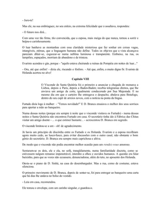 - Juro-te!

Mas ele, na sua embriaguez, no seu enleio, na extrema felicidade que o assaltava, respondeu:

- O futuro nos dirá...

Com uma voz tão firme, tão convencida, que a esposa, mais meiga do que nunca, tornou a sorrir e
beijou-o carinhosamente.

O luar banhava as montanhas com essa claridade misteriosa que faz sonhar em coisas vagas,
intangíveis, etéreas, que a linguagem humana não define. Todos os obje tos que a vista alcançava
pareciam diluir-se, esgazear-se numa neblina luminosa e transparente. Embaixo, na rua, os
lampiões, espaçados, morriam de abandono e de tristeza.

Evaristo acendeu o gás, porque - "aquilo estava cheirando a ruínas de Pompéia em noites de luar..."

- Ora, até que enfim! - dizia ele, riscando o fósforo. - Até que, enfim, o muito digno Sr. Evaristo de
Holanda acertou no alvo!

                                           Capítulo VIII
                 O Visconde de Santa Quitéria foi o primeiro a anunciar a chegada do monarca a
                 Lisboa, depois a Paris, depois a Baden-Baden; recebia telegramas diretos, que lhe
                 enviava um amigo da corte, igualmente condecorado por Sua Majestade. E no
                 mesmo dia em que o carteiro lhe entregava o despacho, abalava para Botafogo,
                 dentro do seu cupê de arreios novos, com a notícia na ponta da língua.

Furtado dizia logo à mulher: - "Temos novidade!" E D. Branca ensaiava o melhor dos seus sorrisos
para apertar a mão ao banqueiro.

Numa dessas noites (porque era sempre à noite que o visconde visitava os Furtado) - numa dessas
noites o Santa Quitéria não encontrou Furtado em casa. O secretário tinha ido à Fábrica das Chitas
visitar um amigo doente - ... o que estimei bastante... - acrescentou D. Branca em segredo.

O visconde limitou-se a um - oh! de agradecimento.

Já havia um princípio de discórdia entre os Furtado e os Holanda. Evaristo e a esposa recolhiam
agora muito cedo, ao lusco-fusco, para evitar discussões com o outro casal, não obstante o bom
gênio do secretário. D. Branca era sempre mais caprichosa e altiva.

De modo que o visconde não podia encontrar melhor ocasião para um rendez-vous amoroso.

Sentaram-se os dois, ele e ela, no sofá, tranqüilamente, numa familiaridade discreta, como se
estivessem nalgum remanso impenetrável, interdito a olhos e ouvidos humanos. A questão era falar
baixinho, para que as vozes não ecoassem, denunciadoras, além do teto, no aposento dos Holanda.

Ouvia-se o piano de D. Sinhá, na casa do desembargador. Mas a rua, como de costume, estava
silenciosa.

O primeiro movimento de D. Branca, depois de sentar-se, foi para entregar ao banqueiro uma carta
que há dias lhe andava no bolso do vestido.

- Leia em casa, recomendou.

Ele tomou o envelope, com um carinho singular, e guardou-o.
 