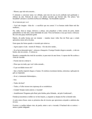 - Mesmo, aqui não teria encanto...

E entraram a conversar numa voz sibilada, num tom de reza ou de confissão mal quebrando o
silêncio da sala. Falavam de amor e do último encontro que haviam tido. Ela achava "um
bocadinho" prosaico o escritório da Rua da Alfândega, "um bocadinho exposto".

Já se tratavam por você.

- Você não imagina - dizia ela - o sacrifício que me custou!. E os homens ainda falam mal das
mulheres...

Ele, então, fazia -se meigo, derreava a cabeça, sem prejudicar a linha correta do porte, dando
palmadinhas na mão dela, numa intimidade de casal. Tirou da botoeira a rosa que trazia e ofereceu-
lha com uma graça muitíssimo gentil.

Depois, ela pediu licença por um instante - mandou trazer vinho fino do Porto que o criado
apresentou numa salva de prata.

Eram quase dez horas quando o visconde quis retirar-se.

- Agora espere o Lulu - insistiu D. Branca. - Ele não deve tardar...

- Já se havia demorado tanto! - retrucou o banqueiro. O amigo Furtado chegava cansado... e não era
bonito, não era correto... E retirou-se.

Quando a campainha deu sinal do secretário, ia para mais de onze horas. A esposa não lhe ocultou a
visita do visconde.

- Fizeste mal em o deixar ir.

- Disse que era tarde, que você vinha cansado...

- E que novidades trouxe ele?

- Que a família imperial chegou a Cannes. Os médicos receitaram duchas, estricnina e aplicação do
gelo ao imperador.

- Já sei: o tratamento hidroterápico...

- Isso.

- Todos vão bem?

- Todos; o Velho mesmo tem esperança de se restabelecer.

- Coitado! Sempre muito amável, o visconde!

- Amabilíssimo! Perguntou pelo Raul, pela Julinha, pelos Holanda... até pelo Condicional!...

Furtado já encontrara a mulher no val dos lençóis, e, enquanto se despia) ela lhe ia dizendo tudo.

A noite estava fresca: eram os primeiros dias do inverno que aproximava eriçando a cabeleira das
árvores.

Evaristo e a mulher tinham visto, da janela, entrar e sair o visconde. O bacharel não se conteve: -
armou o punho indignado:
 