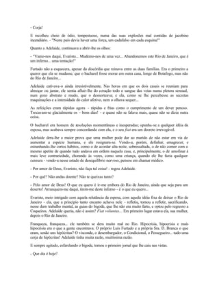 - Corja!

E recolheu cheio de ódio, tempestuoso, numa das suas explosões mal contidas de jacobino
incendiário. - "Neste país devia haver uma forca, um cadafalso em cada esquina!"

Quanto a Adelaide, continuava a abrir-lhe os olhos:

- "Vamo-nos daqui, Evaristo... Mudemo-nos de uma vez... Abandonemos este Rio de Janeiro, que é
um inferno... uma tentação!"

Furtado não a esquecera, apesar da discórdia que reinava entre as duas famílias. Era o primeiro a
querer que ela se mudasse, que o bacharel fosse morar em outra casa, longe de Botafogo, mas não
do Rio de Janeiro...

Adelaide cativava-o ainda irresistivelmente. Nas horas em que os dois casais se reuniam para
almoçar ou jantar, ele sentia afluir-lhe do coração todo o sangue das veias numa pletora sensual,
num gozo abstrato e mudo, que o desnorteava; e ela, como se lhe percebesse as secretas
maquinações e a intensidade do calor afetivo, nem o olhava sequer...

As refeições eram rápidas agora - rápidas e frias como o cumprimento de um dever penoso.
Trocavam-se glacialmente os - bons dias! - e quase não se falava mais, quase não se dizia outra
coisa.

O bacharel era homem de resoluções momentâneas e inesperadas; opunha-se a qualquer idéia da
esposa, mas acabava sempre concordando com ela, e o seu fiat era um decreto irrevogável.

Adelaide dera-lhe a maior prova que uma mulher pode dar ao marido de não estar em via de
aumentar a espécie humana, e ele resignara-se. Vendo-a, porém, definhar, emagrecer, e
estranhando-lhe certos hábitos, como o de acordar alta noite, sobressaltada, o de não comer com o
mesmo apetite de quando tudo andava em ordem naquela casa, e, principalmente, o de amofinar à
mais leve contrariedade, chorando às vezes, como uma criança, quando ele lhe fazia qualquer
censura - vendo-a nesse estado de desequilíbrio nervoso, pensou em chamar médico.

- Por amor de Deus, Evaristo, não faça tal coisa! - rogou Adelaide.

- Por quê? Não andas doente? Não te queixas tanto?

- Pelo amor de Deus! O que eu quero é ir-me embora do Rio de Janeiro, ainda que seja para um
deserto! Arranquem-me daqui, tirem-me deste inferno - é o que eu quero...

Evaristo, meio intrigado com aquela relutância da esposa, com aquela idéia fixa de deixar o Rio de
Janeiro - ela, que a princípio tanto encanto achava nele - refletiu, tornou a refletir, sacrificando,
nesse duro trabalho mental, as guias do bigode, que lhe não era muito farto, e optou pelo regresso a
Coqueiros. Adelaide queria, não é assim? Fiat voluntas... Em primeiro lugar estava ela, sua mulher,
depois o Rio de Janeiro.

Franqueza, franqueza... ele também se dera muito mal no Rio. Hipocrisia, hipocrisia e mais
hipocrisia era o que a gente encontrava. O próprio Luís Furtado e a própria Sra. D. Branca o que
eram, senão uns hipócritas? O visconde, o desembargador, o Condicional, o Pessegueiro... tudo uma
corja de hipócritas! Adelaide tinha muita razão, muitíssima razão.

E sempre agitado, esfarelando o bigode, tomou o primeiro jornal que lhe caiu nas vistas.

- Que dia é hoje?
 
