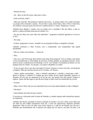 - Primeiro de maio.

- Ah... Bem; no dia dez temos vapor para o norte...

- Estás resolvido, então?...

- Mais que resolvido. Não podemos continuar nesta terra... tu, porque andas com a saúde arruinada,
eu, porque tenho arruinado o espírito... De um lado o corpo, doutro lado a alma. O Rio é muito bom,
sim senhores, mas para quem tem flexível a espinha dorsal e o caráter. Preparemos a trouxa!

Adelaide ficou olhando o marido, com um risinho seco e incrédulo à flor dos lábios, a mão no
queixo, a cabeça inclinada numa pose de modelo vivo.

- Por que me olhas com esses olhos tão admirados? - perguntou o bacharel agarrado ao Comércio
do Rio.

- Por nada...

- Já disse: preparemos a trouxa. Amanhã vou me despedir do Banco e telegrafar ao Rocha.

Adelaide continuava a olhar Evaristo, sem o compreender, sem compreender toda aquela
precipitação.

- Não me venhas com histórias... - tornou ele.

- Mas...

- Que mas o quê! Para longe deste inferno! para longe desta porqueira! Vive-se melhor, mais barato
e mais honradamente na obscuridade da província, criando galinhas ou plantando jerimuns. Estou
farto de aturar a pedantocracia de Botafogo e do Sr. Luís Furtado. Um bacharel em direito vive em
qualquer parte do mundo: vou advogar, vou esperar a República no sertão!

- O que eu quero dizer é que não te precipites, Evaristo. Façamos as coisas com jeito, sem desgostar
a ninguém. Olha que devemos favores ao Sr. Furtado, à D. Branca...

- Adeus, minhas encomendas! - disse o bacharel erguendo-se e atirando o jornal para o lado. -
Quem te afirmou o contrário? É verdade que devo muitos favores àquele bigorrilha, inclusive os
duzentos mil réis que me emprestou já lá v um ano; mas porque mos não cobrou? Negócio é
                                            ai
negócio. Agora, daí não segue-se que lhe devo beijar as mãos como um cachorrinho de grisette.

- Evaristo!

- Digo e torno a dizer: não sou um cachorrinho de grisette para andar beijando as mãos a fidalgos!

- Fala baixo!

- Estou falando mais baixo do que costumo...

E encerrou-se a discussão entre Evaristo de Holanda e a mulher naquela tarde melancólica demais,
ao crepúsculo.

Adelaide não dormiu, pensando na brusca resolução do marido e em mil e tantas coisas fúteis que
aos olhos de uma mulher inexperiente como ela, e como ela supersticiosa, adquirem estranhas
proporções. Mas no meio de todas essas coisas erguia -se o vulto de um homem, que não era o
Holanda, que absolutamente não se parecia com aquele que ali estava a seu lado, na cama, e de
 