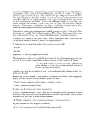 novo um extraordinário medo apoderava-se dela, um pavor inexplicável, uma covardia criminosa,
que a obrigava a abrir e fechar os olhos intermitentemente... Era o vulto do secretário... "a tentação",
chamando-a para o mistério d gozo e para a desonra, num apelo fidalgo de cavalheiro do Amor,
                                o
num requinte donjuanesco de volúpia mundana... Sim, era ele, era. Luís Furtado acenando-lhe com
a felicidade efêmera de um instante, ajoelhando-se-lhe aos pés e suplicando um beijo, uma pala vra
de amor, um movimento de simpatia... E ela, inconscientemente, fechava os olhos para o ver
melhor, e naquele sonhar acordada, ia -se-lhe a alma, num vôo rápido e traiçoeiro para o marido de
D. Branca... Depois voltava ao corpo donde saíra, e logo a jovem esposa do bacharel abria os olhos,
trêmula de medo, arrependida como se houvesse praticado uma ação má.

Naquela noite, mais do que em todas as outras, Adelaide pensou no secretário. - Amá-lo-ia?... Não,
porque adorava o marido. Talvez acabasse amando-o... Mas o futuro é tão incerto, são tão incertas
as previsões humanas!... Certo é que a imagem dele não a deixava, por mais que a repelisse.

Amanheceu o dia soberbo de luz. Evaristo tornou a falar na viagem para o norte. Adelaide disse-lhe
que sim, que ia tratando de arrumar as coisas, e fez um gesto de enfado.

O bacharel vestiu-se, cantarolando de bom humor, e desceu para a refeição.

- Bom dia.

- Bom dia.

Repetiram-se os habituais cumprimentos da manhã.

Mais do que nunca o almoço correu frio. D. Branca estava de olhos duros e passava os pratos com
um gesto de visível apatia. Furtado aludiu, em frases lacônicas, ao último telegrama de Cannes:

                                 - Sua Majestade continuava no uso das duchas, - publicado nos
                                 jornais matutinos. Leu alto, para que todos ouvissem, inclusive o
                                 bacharel, que fingiu não dar atenção.

Adelaide petiscava de leve as migalhas de arroz e os bocadinhos de fritada, baixando os olhos com
cerimoniosa discrição.

Evaristo, por sua vez, guardou o mais profundo recolhimento, não aludindo sequer à projetada
viagem. Ia falar ao amigo no Banco e lá mesmo ajustar suas contas.

- Vamos? - disse o secretário tomando o chapéu e palitando os dentes.

- Vamos - respondeu friamente Evaristo.

E saíram como de costume, agora menos comunicativos.

Adelaide acompanhou o marido à escada e, logo que este desapareceu embaixo, porta fora, recolheu
ao segundo andar, numa crise de nervos. Não havia decorrido uma hora depois do almoço, quando
D. Branca ouviu gritos finos de mulher no alto do sobrado.

- É Adelaide, minha gente! - disse arregalando os olhos para o Antônio que correra.

Os gritos aumentavam, numa progressão assustadora.

- É ela! é ela! - repetiu a esposa de Furtado investindo para o corredor.
 