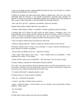 A ama, com a Julinha nos braços, abalou também dos fundos da casa, e ela e D. Branca e o Antônio
acudiram precipitadamente, aos encontrões.

O fâmulo do secretário não esperou pela patroa: galgou os degraus dois a dois, três a três, numa
elasticidade felina de músculos, e, sem guardar conveniências, enveredou pelos aposentos do
bacharel. D. Branca foi encontrá-lo sobrepujando Adelaide que se debatia no leito numa agitação de
todo o corpo, os olhos desvairados, a face muito pálida, em convulsões histéricas.

- Mas o que foi? o que foi?! - perguntava, assombrada, a esposa do secretário.

Ninguém sabia explicar, ninguém sabia dizer o que aquilo era.

- O doutor, minha senhora, o doutor! - aconselhava o Antônio, agarrado aos pulsos da doente.

A primeira idéia de D. Branca foi pedir socorro da janela, alarmar a vizinhança, salvar a s  ua
responsabilidade, mesmo porque não tinha àquela hora quem fosse chamar o médico ou prevenir a
Evaristo. O Antônio era indispensável, a ama não saía à rua, e ela, D. Branca, estava em trajos
muito caseiros para se apresentar a qualquer estranho. Que falta que fazia o Raul!

A ama, sem largar a Julinha, desceu em procura do vidro de éter.

- Depressa, rapariga, depressa! - bradava a mulher do secretário, atônita no meio da casa.

Felizmente Adelaide arriou os braços, como extenuada, e os gritos foram-lhe morrendo pouco a
pouco, dolorosos e cansados, na garganta.

- Oh meu Deus, que aflição me faz isso! - imprecava D. Branca.

- Não é nada, minha senhora, não é nada... - dizia o Antônio numa voz conciliadora. - E bom
desabotoar-lhe a roupa... Foi um ataque...

- Espera, Antônio, espera, que eu já desabotôo.. . Não saias daqui.. traze um copo com água.

O copeiro obedeceu, enquanto ela ia afrouxando a roupa de Adelaide.

Veio o éter, veio a água, fizeram-se fricções, chamaram muitas vezes pelo nome da doente, a ver se
ela acordava, cobriram-na com um lençol desde os pés até o pescoço, colocaram-lhe a cabeça nos
travesseiros; mas a esposa do bacharel não dava sinal de vida.

- O coração está batendo? - perguntou inquieta, a ama.

D. Branca encostou o ouvido no peito de Adelaide.

- Está, sim... está batendo devagarinho.

- E agora? - quis saber o Antônio, pronto a retirar-se.

- Agora - ordenou D. Branca - toma um tílburi e vai, vai, correndo, avisar ao marido dela, no Banco
Industrial. - Sabes onde é?

- Sei, sim senhora.

- Pois vai.

O criado atirou-se pelas escadas, mais veloz que um andarilho.
 