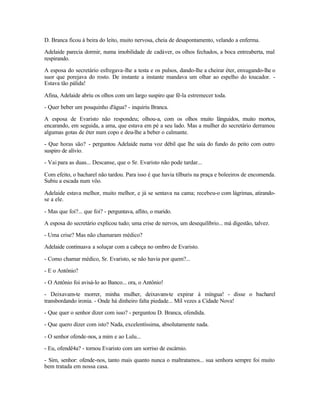 D. Branca ficou à beira do leito, muito nervosa, cheia de desapontamento, velando a enferma.

Adelaide parecia dormir, numa imobilidade de cadáver, os olhos fechados, a boca entreaberta, mal
respirando.

A esposa do secretário esfregava-lhe a testa e os pulsos, dando-lhe a cheirar éter, enxugando-lhe o
suor que porejava do rosto. De instante a instante mandava um olhar ao espelho do toucador. -
Estava tão pálida!

Afina, Adelaide abriu os olhos com um largo suspiro que fê-la estremecer toda.

- Quer beber um pouquinho d'água? - inquiriu Branca.

A esposa de Evaristo não respondeu; olhou-a, com os olhos muito lânguidos, muito mortos,
encarando, em seguida, a ama, que estava em pé a seu lado. Mas a mulher do secretário derramou
algumas gotas de éter num copo e deu-lhe a beber o calmante.

- Que horas são? - perguntou Adelaide numa voz débil que lhe saía do fundo do peito com outro
suspiro de alívio.

- Vai para as duas... Descanse, que o Sr. Evaristo não pode tardar...

Com efeito, o bacharel não tardou. Para isso é que havia tílburis na praça e boleeiros de encomenda.
Subiu a escada num vôo.

Adelaide estava melhor, muito melhor, e já se sentava na cama; recebeu-o com lágrimas, atirando-
se a ele.

- Mas que foi?... que foi? - perguntava, aflito, o marido.

A esposa do secretário explicou tudo; uma crise de nervos, um desequilíbrio... má digestão, talvez.

- Uma crise? Mas não chamaram médico?

Adelaide continuava a soluçar com a cabeça no ombro de Evaristo.

- Como chamar médico, Sr. Evaristo, se não havia por quem?...

- E o Antônio?

- O Antônio foi avisá-lo ao Banco... ora, o Antônio!

- Deixavam-te morrer, minha mulher, deixavam-te expirar à míngua! - disse o bacharel
transbordando ironia. - Onde há dinheiro falta piedade... Mil vezes a Cidade Nova!

- Que quer o senhor dizer com isso? - perguntou D. Branca, ofendida.

- Que quero dizer com isto? Nada, excelentíssima, absolutamente nada.

- O senhor ofende-nos, a mim e ao Lulu...

- Eu, ofendê4a? - tornou Evaristo com um sorriso de escárnio.

- Sim, senhor: ofende-nos, tanto mais quanto nunca o maltratamos... sua senhora sempre foi muito
bem tratada em nossa casa.
 