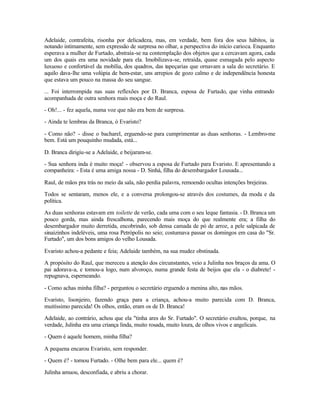 Adelaide, contrafeita, risonha por delicadeza, mas, em verdade, bem fora dos seus hábitos, ia
notando intimamente, sem expressão de surpresa no olhar, a perspectiva do início carioca. Enquanto
esperava a mulher de Furtado, abstraía-se na contemplação dos objetos que a cercavam agora, cada
um dos quais era uma novidade para ela. Imobilizava-se, retraída, quase esmagada pelo aspecto
luxuoso e confortável da mobília, dos quadros, das tapeçarias que ornavam a sala do secretário. E
aquilo dava-lhe uma volúpia de bem-estar, uns arrepios de gozo calmo e de independência honesta
que estava um pouco na massa do seu sangue.

... Foi interrompida nas suas reflexões por D. Branca, esposa de Furtado, que vinha entrando
acompanhada de outra senhora mais moça e do Raul.

- Oh!... - fez aquela, numa voz que não era bem de surpresa.

- Ainda te lembras da Branca, ó Evaristo?

- Como não? - disse o bacharel, erguendo-se para cumprimentar as duas senhoras. - Lembro-me
bem. Está um pouquinho mudada, está...

D. Branca dirigiu-se a Adelaide, e beijaram-se.

- Sua senhora inda é muito moça! - observou a esposa de Furtado para Evaristo. E apresentando a
companheira: - Esta é uma amiga nossa - D. Sinhá, filha do desembargador Lousada...

Raul, de mãos pra trás no meio da sala, não perdia palavra, remoendo ocultas intenções brejeiras.

Todos se sentaram, menos ele, e a conversa prolongou-se através dos costumes, da moda e da
política.

As duas senhoras estavam em toilette de verão, cada uma com o seu leque fantasia. - D. Branca um
pouco gorda, mas ainda frescalhona, parecendo mais moça do que realmente era; a filha do
desembargador muito derretida, encobrindo, sob densa camada de pó de arroz, a pele salpicada de
sinaizinhos indeléveis, uma rosa Petrópolis no seio; costumava passar os domingos em casa do "Sr.
Furtado", um dos bons amigos do velho Lousada.

Evaristo achou-a pedante e feia; Adelaide também, na sua mudez obstinada.

A propósito do Raul, que mereceu a atenção dos circunstantes, veio a Julinha nos braços da ama. O
pai adorava-a, e tomou-a logo, num alvoroço, numa grande festa de beijos que ela - o diabrete! -
repugnava, esperneando.

- Como achas minha filha? - perguntou o secretário erguendo a menina alto, nas mãos.

Evaristo, lisonjeiro, fazendo graça para a criança, achou-a muito parecida com D. Branca,
muitíssimo parecida! Os olhos, então, eram os de D. Branca!

Adelaide, ao contrário, achou que ela "tinha ares do Sr. Furtado". O secretário exultou, porque, na
verdade, Julinha era uma criança linda, muito rosada, muito loura, de olhos vivos e angelicais.

- Quem é aquele homem, minha filha?

A pequena encarou Evaristo, sem responder.

- Quem é? - tornou Furtado. - Olhe bem para ele... quem é?

Julinha amuou, desconfiada, e abriu a chorar.
 