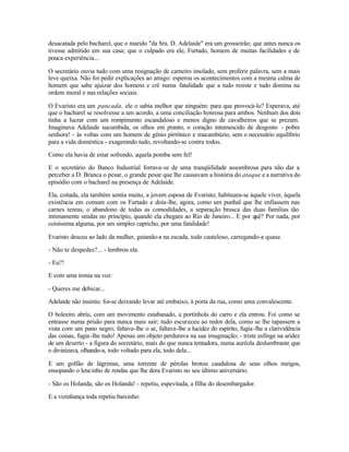 desacatada pelo bacharel, que o marido "da Sra. D. Adelaide" era um grosseirão; que antes nunca os
tivesse admitido em sua casa; que o culpado era ele, Furtado, homem de muitas facilidades e de
pouca experiência...

O secretário ouvia tudo com uma resignação de carneiro imolado, sem proferir palavra, sem a mais
leve queixa. Não foi pedir explicações ao amigo: esperou os acontecimentos com a mesma calma de
homem que sabe ajuizar dos homens e crê numa fatalidade que a tudo resiste e tudo domina na
ordem moral e nas relações sociais.

O Evaristo era um pancada, ele o sabia melhor que ninguém: para que provocá-lo? Esperava, até
que o bacharel se resolvesse a um acordo, a uma conciliação honrosa para ambos. Nenhum dos dois
tinha a lucrar com um rompimento escandaloso e menos digno de cavalheiros que se prezam.
Imaginava Adelaide sucumbida, os olhos em pranto, o coração intumescido de desgosto - pobre
senhora! - às voltas com um homem de gênio pirrônico e macambúzio, sem o necessário equilíbrio
para a vida doméstica - exagerando tudo, revoltando-se contra todos.

Como ela havia de estar sofrendo, aquela pomba sem fel!

E o secretário do Banco Industrial forrava-se de uma tranqüilidade assombrosa para não dar a
perceber a D. Branca o pesar, o grande pesar que lhe causavam a história do ataque e a narrativa do
episódio com o bacharel na presença de Adelaide.

Ela, coitada, ela também sentia muito, a jovem esposa de Evaristo; habituara-se àquele viver, àquela
existência em comum com os Furtado e doía-lhe, agora, como um punhal que lhe enfiassem nas
carnes tenras, o abandono de todas as comodidades, a separação brusca das duas famílias tão
intimamente unidas no princípio, quando ela chegara ao Rio de Janeiro... E por quê? Por nada, por
coisíssima alguma, por um simples capricho, por uma fatalidade!

Evaristo desceu ao lado da mulher, guiando-a na escada, todo cauteloso, carregando-a quase.

- Não te despedes?... - lembrou ela.

- Eu?!

E com uma ironia na voz:

- Queres me debicar...

Adelaide não insistiu: foi-se deixando levar até embaixo, à porta da rua, como uma convalescente.

O boleeiro abriu, com um movimento estabanado, a portinhola do carro e ela entrou. Foi como se
entrasse numa prisão para nunca mais sair; tudo escureceu ao redor dela, como se lhe tapassem a
vista com um pano negro; faltava-lhe o ar, faltava-lhe a lucidez do espírito, fugia -lhe a clarividência
das coisas, fugia -lhe tudo! Apenas um objeto perdurava na sua imaginação; - triste esfinge na aridez
de um deserto - a figura do secretário, mais do que nunca tentadora, numa auréola deslumbrante que
o divinizava, olhando-a, todo voltado para ela, todo dela...

E um golfão de lágrimas, uma torrente de pérolas brotou caudalosa de seus olhos meigos,
ensopando o lencinho de rendas que lhe dera Evaristo no seu último aniversário.

- São os Holanda, são os Holanda! - repetiu, espevitada, a filha do desembargador.

E a vizinhança toda repetiu baixinho:
 