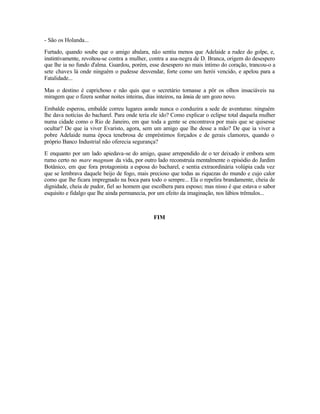 - São os Holanda...

Furtado, quando soube que o amigo abalara, não sentiu menos que Adelaide a rudez do golpe, e,
instintivamente, revoltou-se contra a mulher, contra a asa-negra de D. Branca, origem do desespero
que lhe ia no fundo d'alma. Guardou, porém, esse desespero no mais íntimo do coração, trancou-o a
sete chaves lá onde ninguém o pudesse desvendar, forte como um herói vencido, e apelou para a
Fatalidade...

Mas o destino é caprichoso e não quis que o secretário tomasse a pôr os olhos insaciáveis na
miragem que o fizera sonhar noites inteiras, dias inteiros, na ânsia de um gozo novo.

Embalde esperou, embalde correu lugares aonde nunca o conduzira a sede de aventuras: ninguém
lhe dava notícias do bacharel. Para onde teria ele ido? Como explicar o eclipse total daquela mulher
numa cidade como o Rio de Janeiro, em que toda a gente se encontrava por mais que se quisesse
ocultar? De que ia viver Evaristo, agora, sem um amigo que lhe desse a mão? De que ia viver a
pobre Adelaide numa época tenebrosa de empréstimos forçados e de gerais clamores, quando o
próprio Banco Industrial não oferecia segurança?

E enquanto por um lado apiedava-se do amigo, quase arrependido de o ter deixado ir embora sem
rumo certo no mare magnum da vida, por outro lado reconstruía mentalmente o episódio do Jardim
Botânico, em que fora protagonista a esposa do bacharel, e sentia extraordinária volúpia cada vez
que se lembrava daquele beijo de fogo, mais precioso que todas as riquezas do mundo e cujo calor
como que lhe ficara impregnado na boca para todo o sempre... Ela o repelira brandamente, cheia de
dignidade, cheia de pudor, fiel ao homem que escolhera para esposo; mas nisso é que estava o sabor
esquisito e fidalgo que lhe ainda permanecia, por um efeito da imaginação, nos lábios trêmulos...



                                               FIM
 