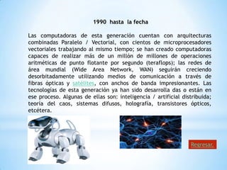 1990 hasta la fecha

Las computadoras de esta generación cuentan con arquitecturas
combinadas Paralelo / Vectorial, con cientos de microprocesadores
vectoriales trabajando al mismo tiempo; se han creado computadoras
capaces de realizar más de un millón de millones de operaciones
aritméticas de punto flotante por segundo (teraflops); las redes de
área mundial (Wide Area Network, WAN) seguirán creciendo
desorbitadamente utilizando medios de comunicación a través de
fibras ópticas y satélites, con anchos de banda impresionantes. Las
tecnologías de esta generación ya han sido desarrolla das o están en
ese proceso. Algunas de ellas son: inteligencia / artificial distribuida;
teoría del caos, sistemas difusos, holografía, transistores ópticos,
etcétera.




                                                                Regresar.
 