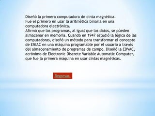Diseñó la primera computadora de cinta magnética.
Fue el primero en usar la aritmética binaria en una
computadora electrónica.
Afirmó que los programas, al igual que los datos, se pùeden
almacenar en memoria. Cuando en 1947 estudió la lógica de las
computadoras, diseñó un método para transformar el concepto
de ENIAC en una máquina programable por el usuario a través
del almacenamiento de programas de campo. Diseñó la EDVAC,
acrónimo de Electronic Discrete Variable Automatic Computer,
que fue la primera máquina en usar cintas magnéticas.



                Regresar.
 