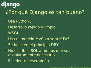 ¿Por qué Django es tan bueno?
●   Usa Python ;)
●   Desarrollo rápido y limpio
●   WSGI
●   Usa el modelo MVC ¿o será MTV?...