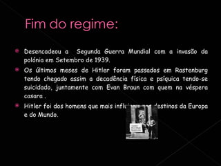 Desencadeou a  Segunda Guerra Mundial com a invasão da polónia em Setembro de 1939. Os últimos meses de Hitler foram passados em Rastenburg tendo chegado assim a decadência física e psíquica tendo-se suicidado, juntamente com Evan Braun com quem na véspera casara .  Hitler foi dos homens que mais influiram nos destinos da Europa e do Mundo. 