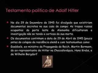 No dia 29 de Dezembro de 1945 foi divulgado que existiriam documentos secretos na sua casa de campo: As tropas russas ocupantes da parte leste da Alemanha dificultaram a investigação não se tendo a certeza da sua morte. Os documentos continham a data de 29 de Abril de 1945 (pouco antes do colapso da residência alemã e com testemunhas como: Goebbels, ex-ministro da Propaganda do Reich, Martin Bormann, do ex-representante de Hitler na Checoslováquia, Hans Krebs, e de Wilhelm Bergdorf 