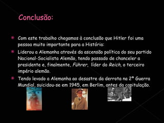 Com este trabalho chegamos à conclusão que Hitler foi uma pessoa muito importante para a História: Liderou a Alemanha através da ascensão política do seu partido Nacional-Socialista Alemão, tendo passado de chanceler a presidente e, finalmente,  Führer ,  líder do  Reich,  o terceiro império alemão. Tendo levado a Alemanha ao desastre da derrota na 2ª Guerra Mundial, suicidou-se em 1945, em Berlim, antes da capitulação. 