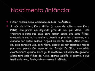 Hitler nasceu numa localidade de Linz, na Áustria.  A mãe de Hitler, Klara Hitler (o nome de solteira era Klara Polzl), era prima em segundo grau do seu pai, Alois. Este trouxera-a para sua casa para tomar conta dos seus filhos, enquanto a sua outra mulher, doente e prestes a morrer, era cuidada por outra pessoa. Depois da morte desta, Alois casou-se, pela terceira vez, com Klara, depois de ter esperado meses por uma permissão especial da Igreja Católica, concedida exactamente quando Klara já se mostrava visivelmente grávida. Klara teve seis filhos de Alois, apenas Adolfo, o quarto, e sua irmã mais nova, Paula, sobreviveram à infância. 