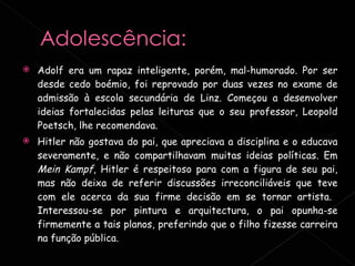 Adolf era um rapaz inteligente, porém, mal-humorado. Por ser desde cedo boémio, foi reprovado por duas vezes no exame de admissão à escola secundária de Linz. Começou a desenvolver ideias fortalecidas pelas leituras que o seu professor, Leopold Poetsch, lhe recomendava. Hitler não gostava do pai, que apreciava a disciplina e o educava severamente, e não compartilhavam muitas ideias políticas. Em  Mein Kampf , Hitler é respeitoso para com a figura de seu pai, mas não deixa de referir discussões irreconciliáveis que teve com ele acerca da sua firme decisão em se tornar artista.  Interessou-se por pintura e arquitectura, o pai opunha-se firmemente a tais planos, preferindo que o filho fizesse carreira na função pública. 