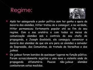 Após ter assegurado o poder político sem ter ganho o apoio da maioria dos alemães, Hitler tratou de o conseguir, e na verdade, Hitler permaneceu fortemente popular até ao fim do seu regime. Com a sua oratória e com todos os meios de comunicação alemães sob o controlo do seu chefe de propaganda, o Joseph Goebbels, ele conseguiu convencer a maioria dos alemães de que ele era para os alemães o salvador da Depressão, dos Comunistas, do tratado de Versalhes e dos judeus.   Os judeus foram banidos de quaisquer lugares na função pública. Foram acrescidamente sujeitos a uma nova e violenta onda de propaganda difamatória. Poucos não-judeus alemães combateram estas medidas.  