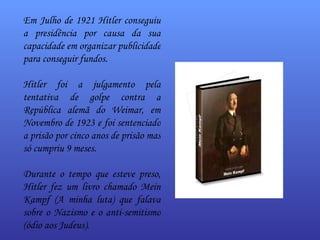 Em Julho de 1921 Hitler conseguiu a presidência por causa da sua capacidade em organizar publicidade para conseguir fundos.  Hitler foi a julgamento pela tentativa de golpe contra a República alemã do Weimar, em Novembro de 1923 e foi sentenciado a prisão por cinco anos de prisão mas só cumpriu 9 meses. Durante o tempo que esteve preso, Hitler fez um livro chamado  Mein Kampf  (A minha luta) que falava sobre o Nazismo e o anti-semitismo (ódio aos Judeus).  