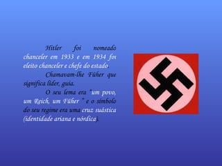 Hitler foi nomeado  chanceler em 1933 e em 1934 foi eleito chanceler e chefe do estado . Chamavam-lhe Füher que significa líder, guia.  O seu lema era “ um povo, um Reich, um Füher  ” e o símbolo do seu regime era uma  cruz suástica (identidade ariana e nórdica ). 