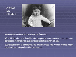 Nasceu a 20 de Abril de 1889, na Áustria.  Era filho de uma família de pequenos camponeses, com poucas condições financeiras que o impediu de terminar o liceu. Candidatou-se à academia de Belas-Artes de Viena, tendo sido rejeitado por alegada falta de talento.  A VIDA DE HITLER 