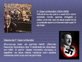 1ª Guerra Mundial (1914-1918) Voluntariou-se para o exército como soldado tendo apenas chegado a cabo, uma vez que os seus superiores o consideravam um homem sem perfil de líder. Depois da 1ª Guerra Mundial Tornou-se líder do partido NAZI (Partido Nacional Socialista dos Trabalhadores Alemães) em 1921. A partir desse momento começou a espalhar os seus ideias racistas com acções violentas contra os outros partidos. 