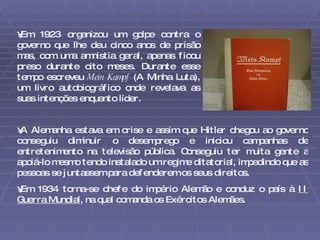 Em 1923 organizou um golpe contra o governo que lhe deu cinco anos de prisão mas, com uma amnistia geral, apenas ficou preso durante oito meses. Durante esse tempo escreveu  Mein Kampf  (A Minha Luta), um livro autobiográfico onde revelava as suas intenções enquanto líder.  A Alemanha estava em crise e assim que Hitler chegou ao governo conseguiu diminuir o desemprego e iniciou campanhas de entretenimento na televisão pública. Conseguiu ter muita gente a apoiá-lo mesmo tendo instalado um regime ditatorial, impedindo que as pessoas se juntassem para defenderem os seus direitos. Em 1934 torna-se chefe do império Alemão e conduz o país à  II Guerra Mundial , na qual comanda os Exércitos Alemães. 