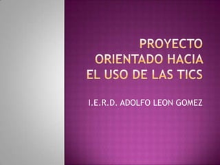 PROYECTO ORIENTADO HACIA EL USO DE LAS TICS I.E.R.D. ADOLFO LEON GOMEZ 