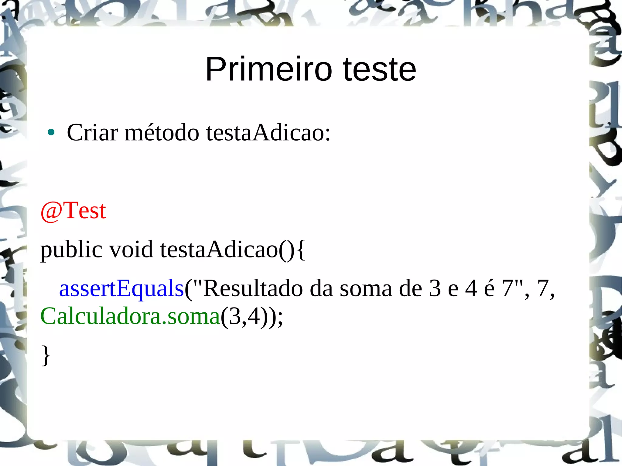 Primeiro teste
●   Criar método testaAdicao:


@Test
public void testaAdicao(){
 assertEquals("Resultado da soma de 3 e 4 é 7", 7,
Calculadora.soma(3,4));
}
 