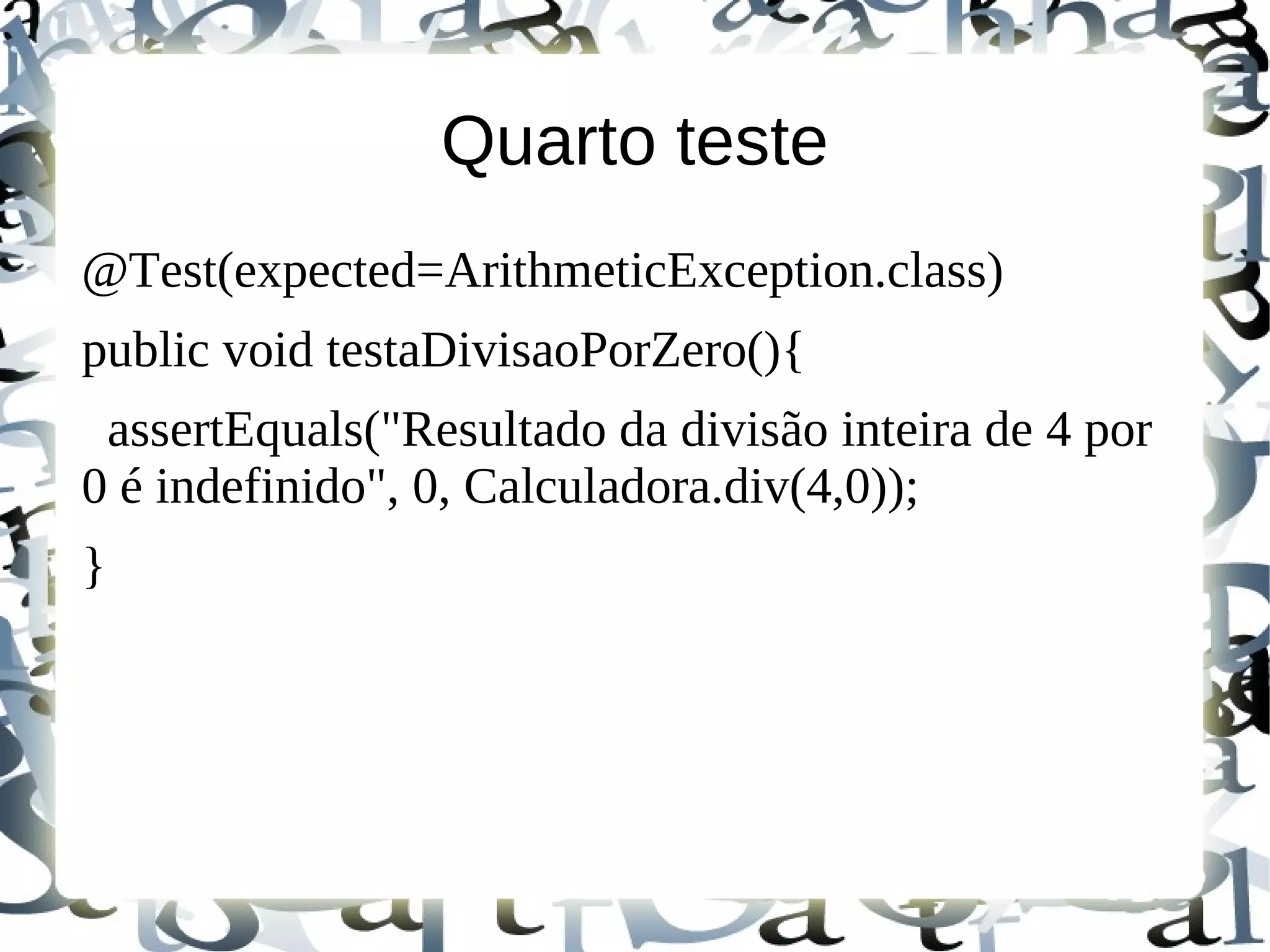 Quarto teste
@Test(expected=ArithmeticException.class)
public void testaDivisaoPorZero(){
 assertEquals("Resultado da divisão inteira de 4 por
0 é indefinido", 0, Calculadora.div(4,0));
}
 