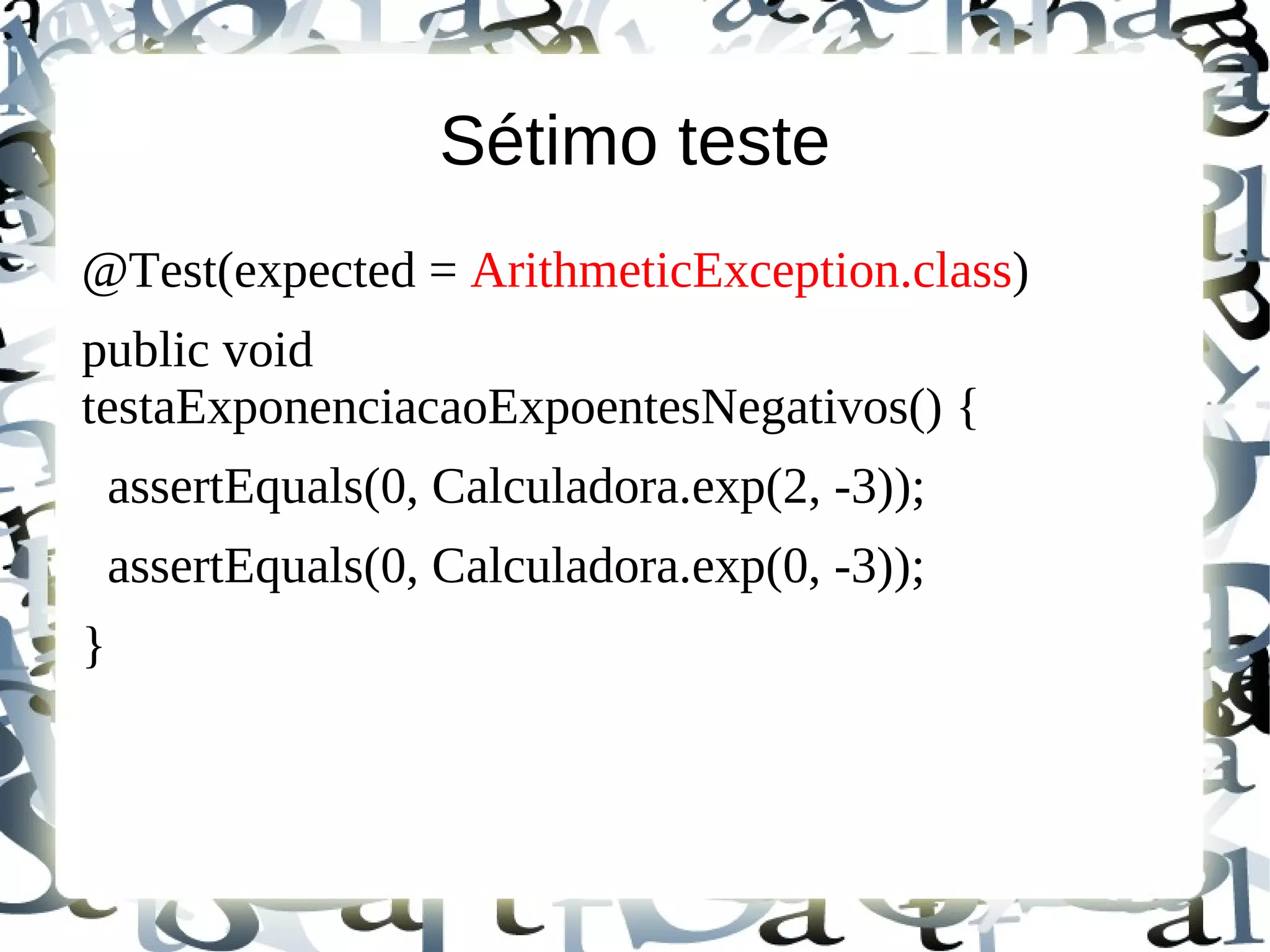 Sétimo teste
@Test(expected = ArithmeticException.class)
public void
testaExponenciacaoExpoentesNegativos() {
    assertEquals(0, Calculadora.exp(2, -3));
    assertEquals(0, Calculadora.exp(0, -3));
}
 