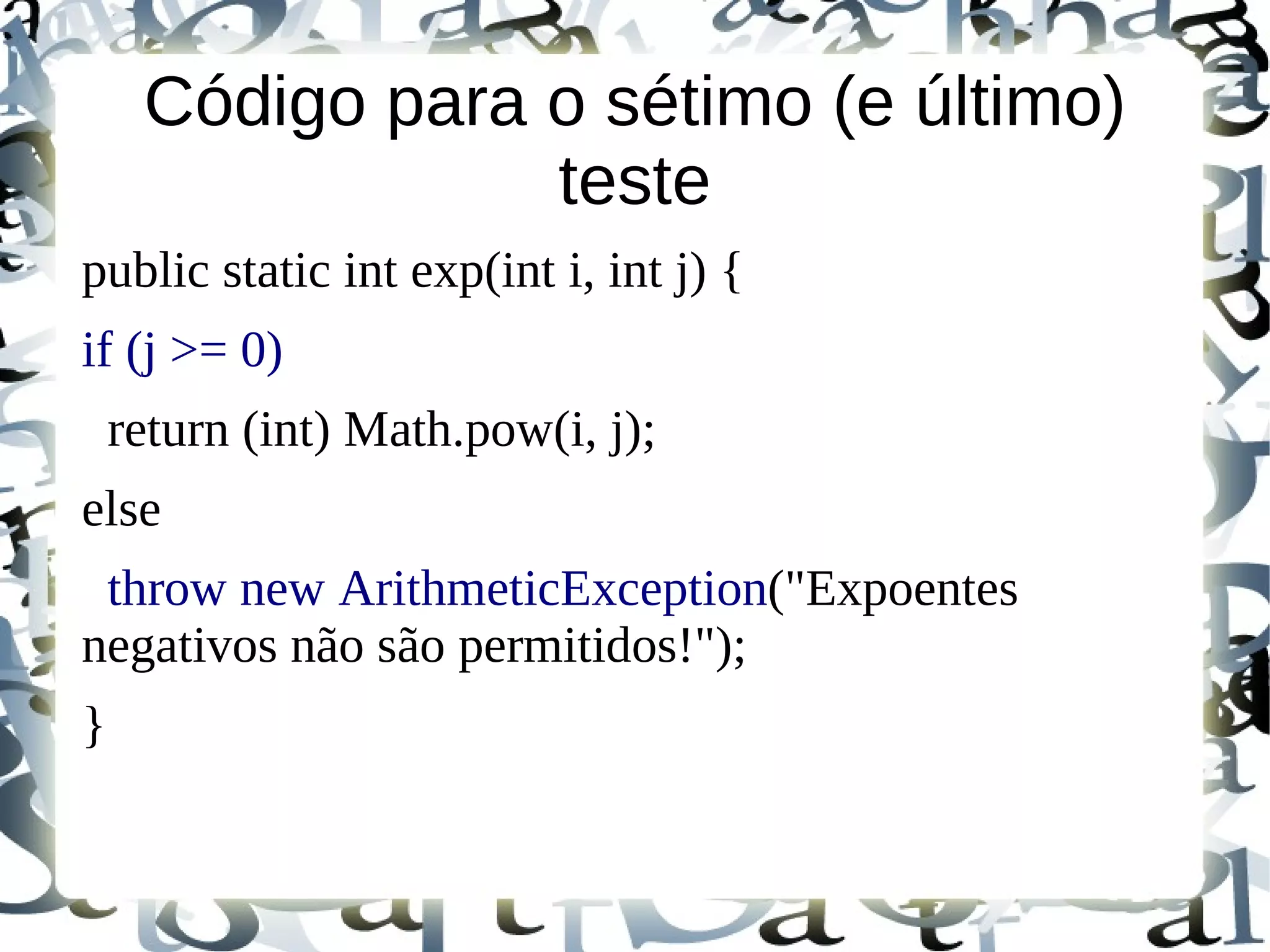 Código para o sétimo (e último)
                 teste
public static int exp(int i, int j) {
if (j >= 0)
    return (int) Math.pow(i, j);
else
 throw new ArithmeticException("Expoentes
negativos não são permitidos!");
}
 