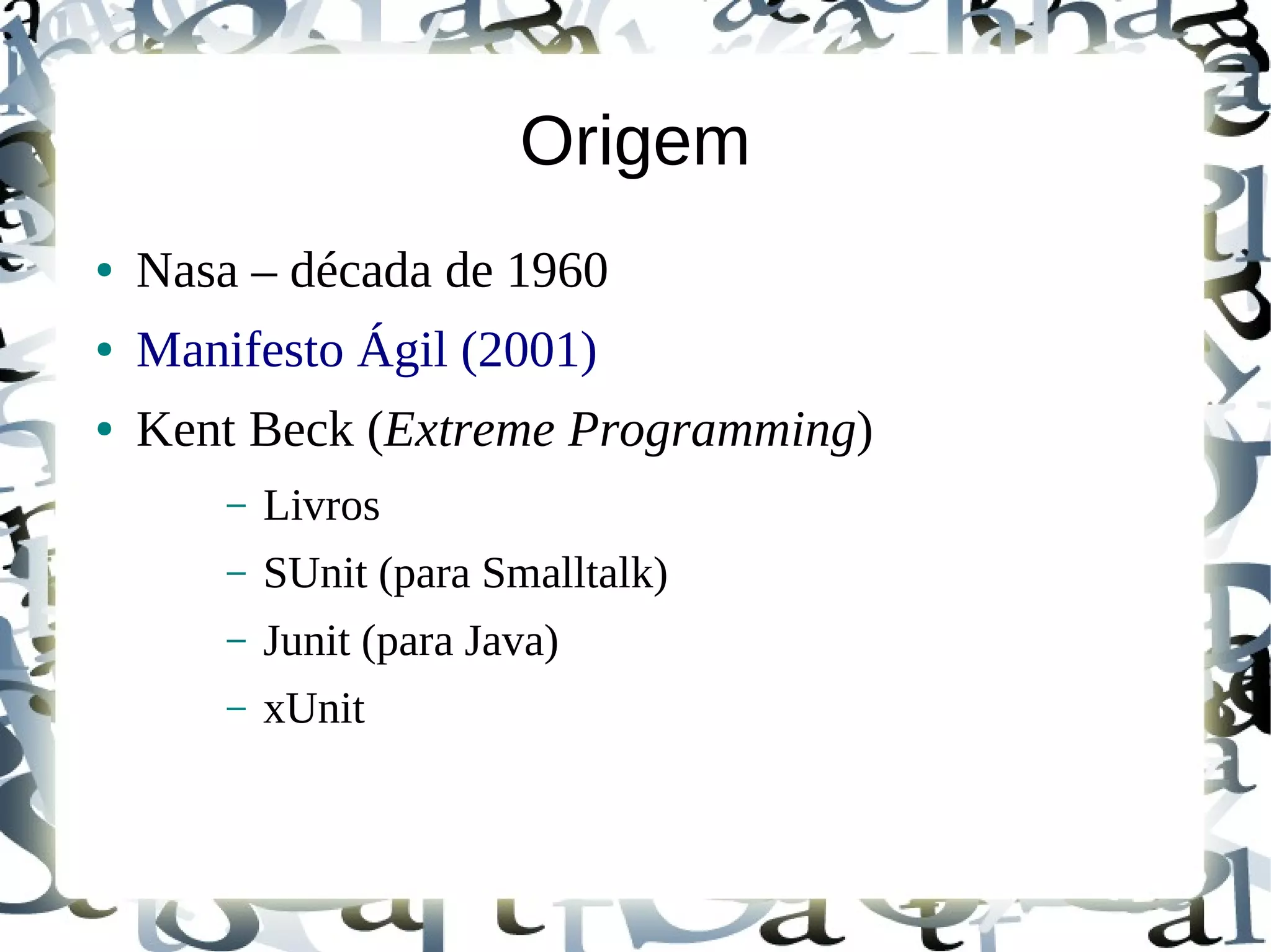 Origem
●   Nasa – década de 1960
●   Manifesto Ágil (2001)
●   Kent Beck (Extreme Programming)
        –   Livros
        –   SUnit (para Smalltalk)
        –   Junit (para Java)
        –   xUnit
 