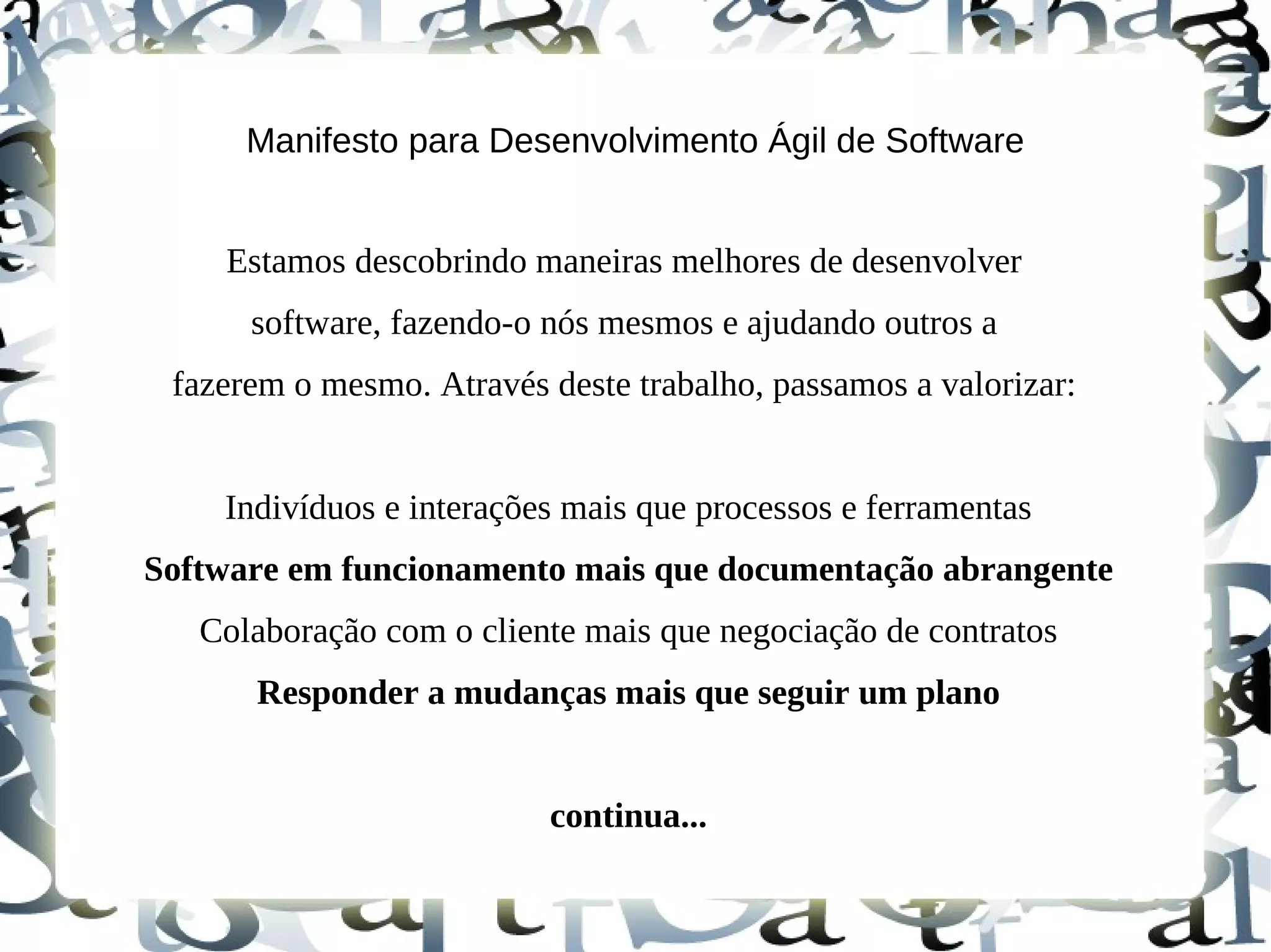 Manifesto para Desenvolvimento Ágil de Software


    Estamos descobrindo maneiras melhores de desenvolver
      software, fazendo-o nós mesmos e ajudando outros a
 fazerem o mesmo. Através deste trabalho, passamos a valorizar:


    Indivíduos e interações mais que processos e ferramentas
Software em funcionamento mais que documentação abrangente
   Colaboração com o cliente mais que negociação de contratos
      Responder a mudanças mais que seguir um plano


                          continua...
 