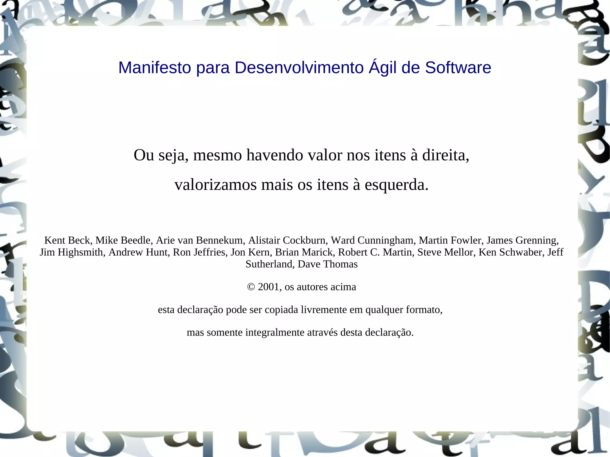 Manifesto para Desenvolvimento Ágil de Software




                    Ou seja, mesmo havendo valor nos itens à direita,
                             valorizamos mais os itens à esquerda.


 Kent Beck, Mike Beedle, Arie van Bennekum, Alistair Cockburn, Ward Cunningham, Martin Fowler, James Grenning,
Jim Highsmith, Andrew Hunt, Ron Jeffries, Jon Kern, Brian Marick, Robert C. Martin, Steve Mellor, Ken Schwaber, Jeff
                                             Sutherland, Dave Thomas

                                              © 2001, os autores acima

                          esta declaração pode ser copiada livremente em qualquer formato,

                                mas somente integralmente através desta declaração.
 