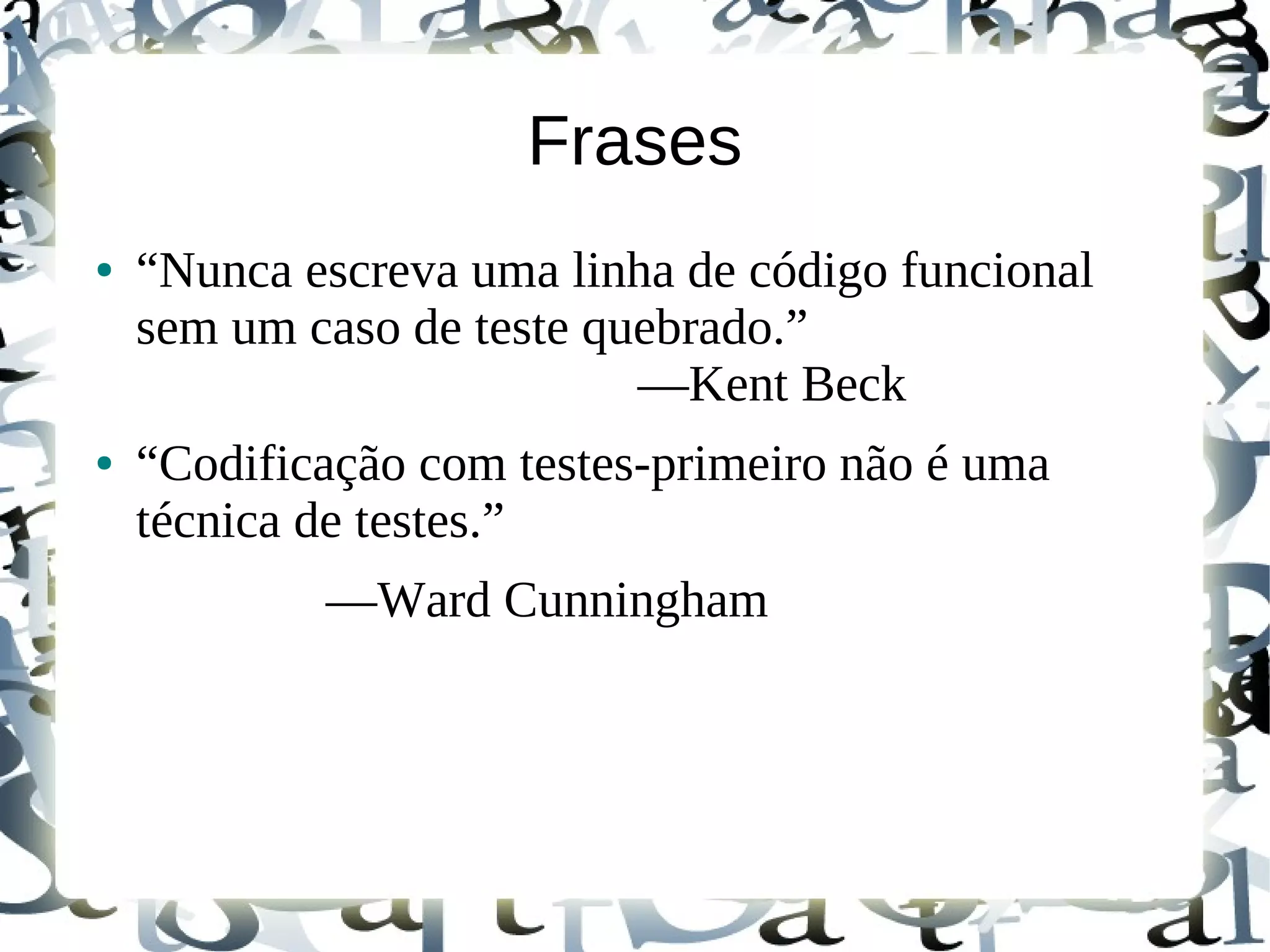 Frases
●   “Nunca escreva uma linha de código funcional
    sem um caso de teste quebrado.”
                           —Kent Beck
●   “Codificação com testes-primeiro não é uma
    técnica de testes.”
            —Ward Cunningham
 