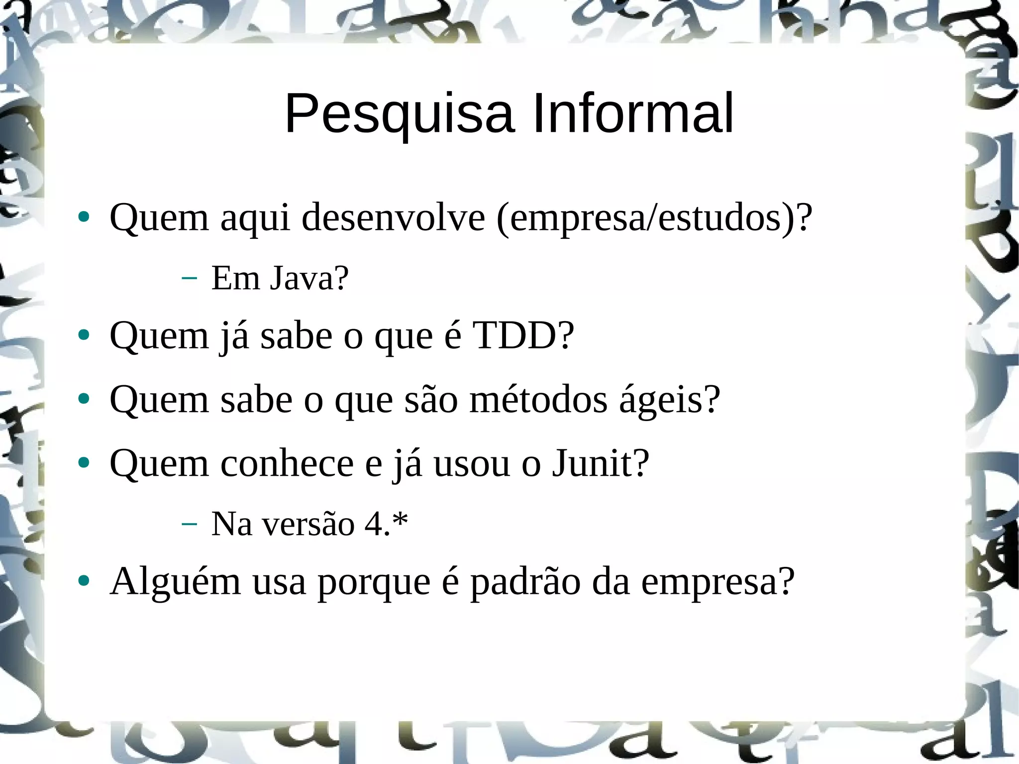 Pesquisa Informal
●   Quem aqui desenvolve (empresa/estudos)?
        –   Em Java?
●   Quem já sabe o que é TDD?
●   Quem sabe o que são métodos ágeis?
●   Quem conhece e já usou o Junit?
        –   Na versão 4.*
●   Alguém usa porque é padrão da empresa?
 