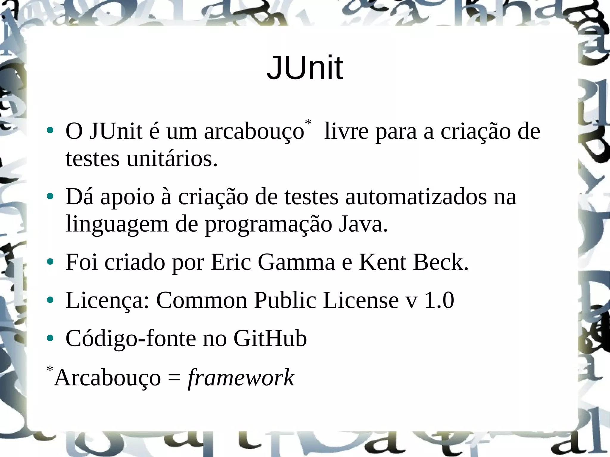 JUnit
                           *
●
    O JUnit é um arcabouço livre para a criação de
    testes unitários.
●   Dá apoio à criação de testes automatizados na
    linguagem de programação Java.
●   Foi criado por Eric Gamma e Kent Beck.
●   Licença: Common Public License v 1.0
●   Código-fonte no GitHub
*
Arcabouço = framework
 
