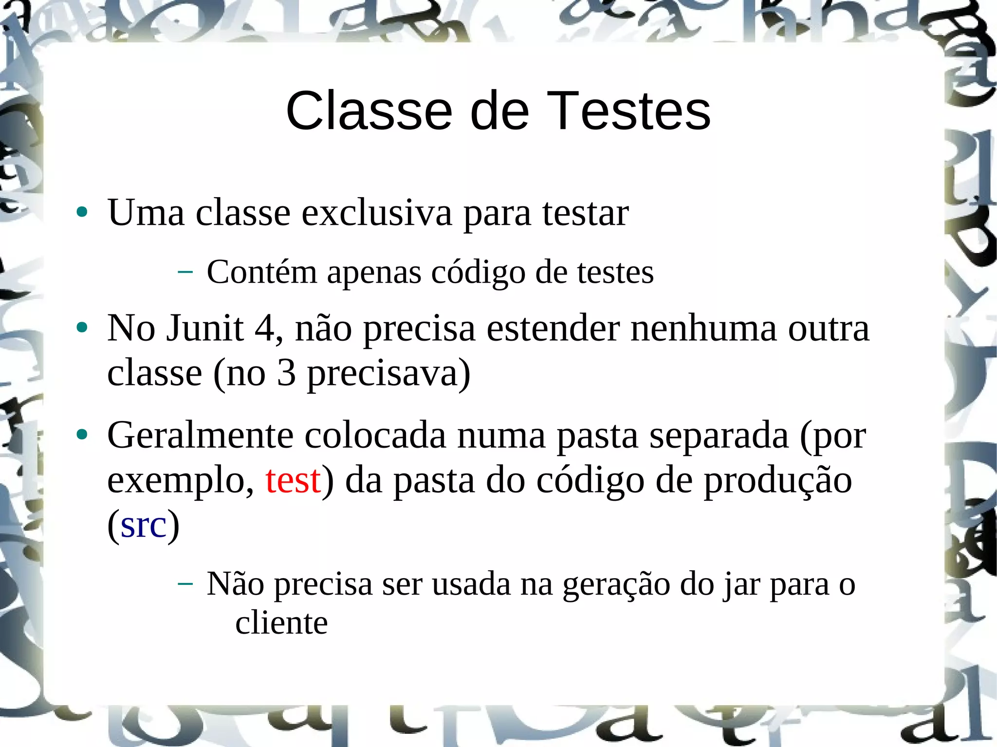 Classe de Testes
●   Uma classe exclusiva para testar
        –   Contém apenas código de testes
●   No Junit 4, não precisa estender nenhuma outra
    classe (no 3 precisava)
●   Geralmente colocada numa pasta separada (por
    exemplo, test) da pasta do código de produção
    (src)
        –   Não precisa ser usada na geração do jar para o
             cliente
 