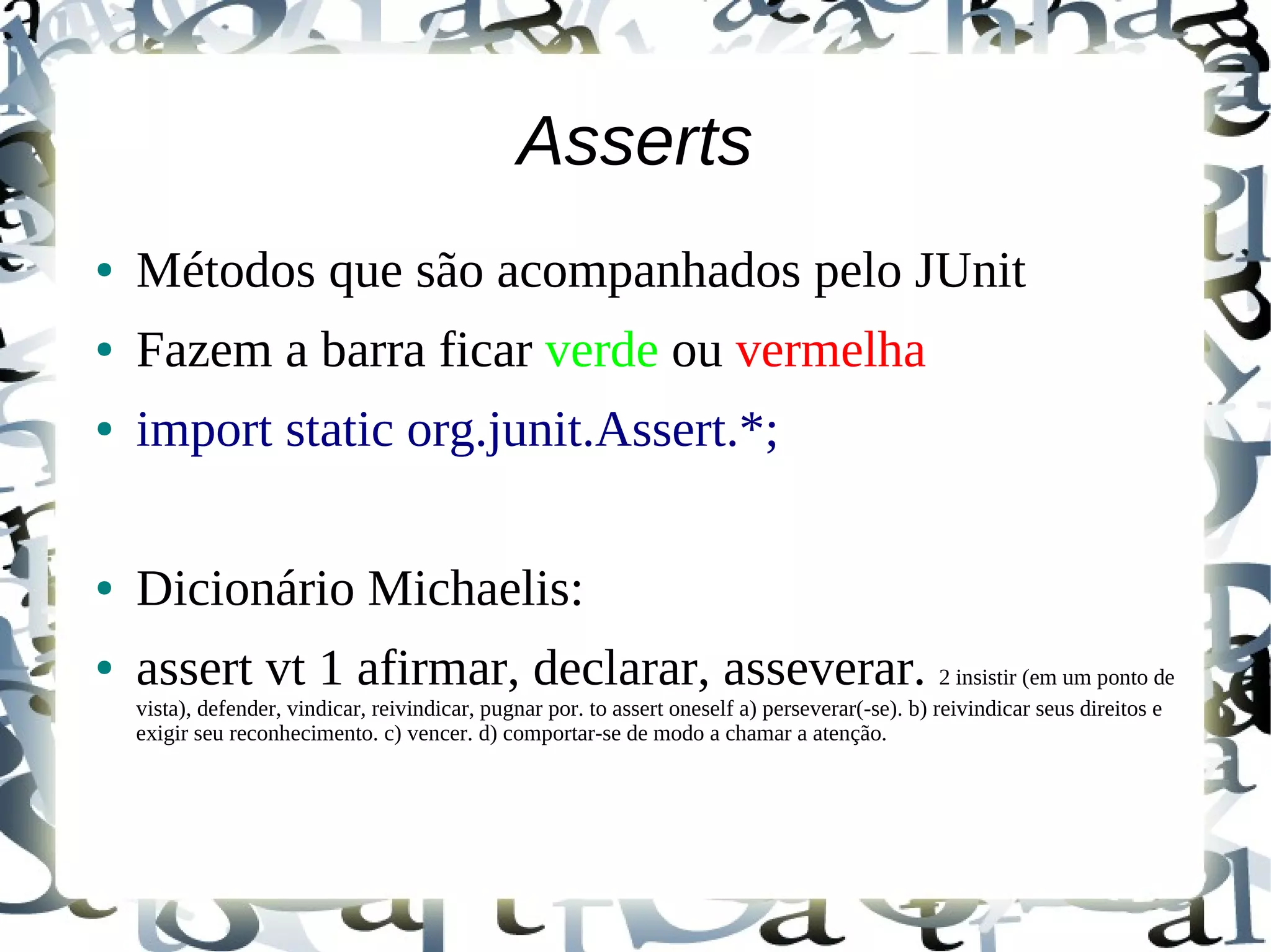 Asserts
●   Métodos que são acompanhados pelo JUnit
●   Fazem a barra ficar verde ou vermelha
●   import static org.junit.Assert.*;

●   Dicionário Michaelis:
●   assert vt 1 afirmar, declarar, asseverar. 2 insistir (em um ponto de
    vista), defender, vindicar, reivindicar, pugnar por. to assert oneself a) perseverar(-se). b) reivindicar seus direitos e
    exigir seu reconhecimento. c) vencer. d) comportar-se de modo a chamar a atenção.
 