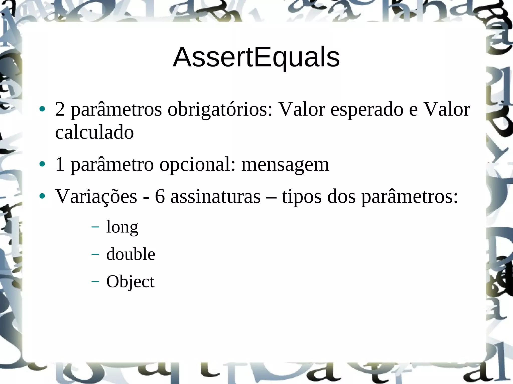 AssertEquals
●   2 parâmetros obrigatórios: Valor esperado e Valor
    calculado
●   1 parâmetro opcional: mensagem
●   Variações - 6 assinaturas – tipos dos parâmetros:
        –   long
        –   double
        –   Object
 
